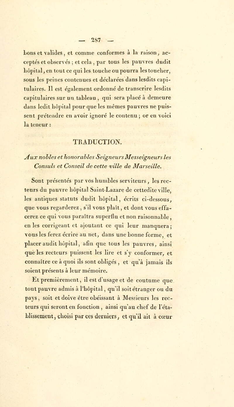 bons et valides , et comme conformes à la raison , ac- ceptés et observés ; et cela , par tous les pauvres dudit hôpital, en tout ce qui les touche ou pourra les toucher, sous les peines contenues et déclarées danslesdits capi- tulaires. Il est également ordonné de transcrire lesdits capitulaires sur un tableau , qui sera placé à demeure dans ledit hôpital pour que les mêmes pauvres ne puis- sent prétendre en avoir ignoré le contenu; or en voici la teneur : TRADUCTION. Aux nobles et honorables SeigneursMesseigneurs les Consuls et Conseil de cette ville de Marseille. Sont présentés par vos humbles serviteurs , les rec- teurs du pauvre hôpital Saint-Lazare de cettedite ville, les antiques statuts dudit hôpital, écrits ci-dessous, que vous regarderez , s'il vous plaît, et dont vous effa- cerez ce qui vous paraîtra superflu et non raisonnable , en les corrigeant et ajoutant ce qui leur manquera; vous les ferez écrire au net, dans une bonne forme, et placer audit hôpital, afin que tous les pauvres, ainsi que les recteurs puissent les lire et s'y conformer, et connaître ce à quoi ils sont obligés , et qu'à jamais ils soient présents à leur mémoire. Et premièrement, il est d'usage et de coutume que tout pauvre admis à l'hôpital, qu'il soit étranger ou du pays, soit et doive être obéissant à Messieurs les rec- teurs qui seront en fonction , ainsi qu'au chef de l'éta- blissement j choisi par ces derniers ; et qu'il ait à cœur