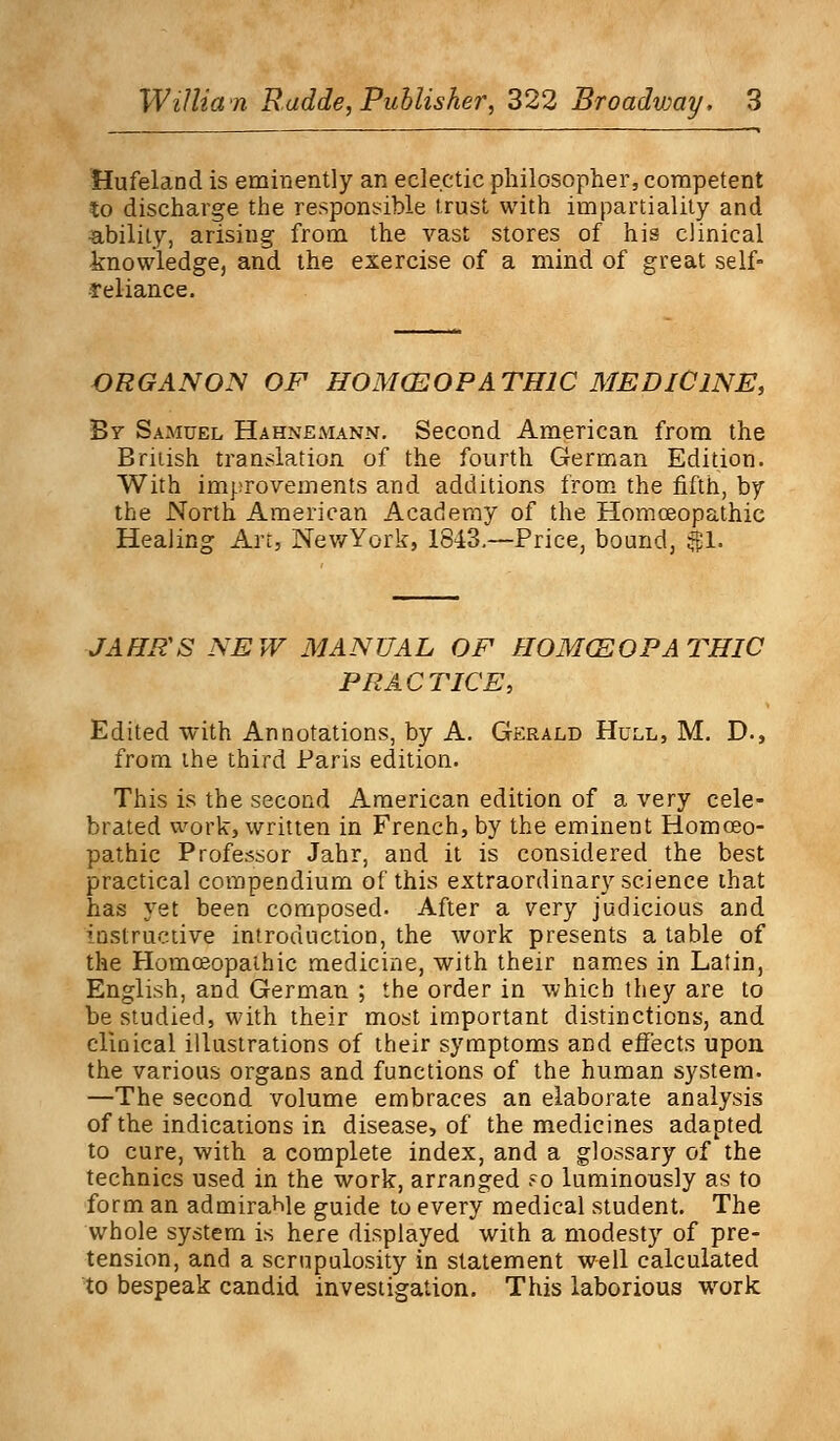 Hufeland is eminently an eclectic philosopher, competent to discharge the responsible trust with impartiality and ability, arising from the vast stores of his clinical knowledge, and the exercise of a mind of great self- reliance. ORG ANON OF HOMOEOPATHIC MEDICINE, By Samuel Hahnemann. Second American from the British translation of the fourth German Edition. With improvements and additions from the fifth, by the North American Academy of the Homoeopathic Healing Art, NewYork, 1843.—Price, bound, $51. JAHR'S NEW MANUAL OF HOMCSOPATHIC PRACTICE, Edited with Annotations, by A. Gerald Hull, M. D., from the third Paris edition. This is the second American edition of a very cele- brated work, written in French, by the eminent Homoeo- pathic Professor Jahr, and it is considered the best practical compendium of this extraordinary science that has yet been composed. After a very judicious and instructive introduction, the work presents a table of the Homceopathic medicine, with their names in Latin, English, and German ; the order in which they are to be studied, with their most important distinctions, and clinical illustrations of their symptoms and effects upon the various organs and functions of the human system. —The second volume embraces an elaborate analysis of the indications in disease, of the medicines adapted to cure, with a complete index, and a glossary of the technics used in the work, arranged ?o luminously as to form an admirable guide to every medical student. The whole system is here displayed with a modesty of pre- tension, and a scrupulosity in statement well calculated to bespeak candid investigation. This laborious wrork