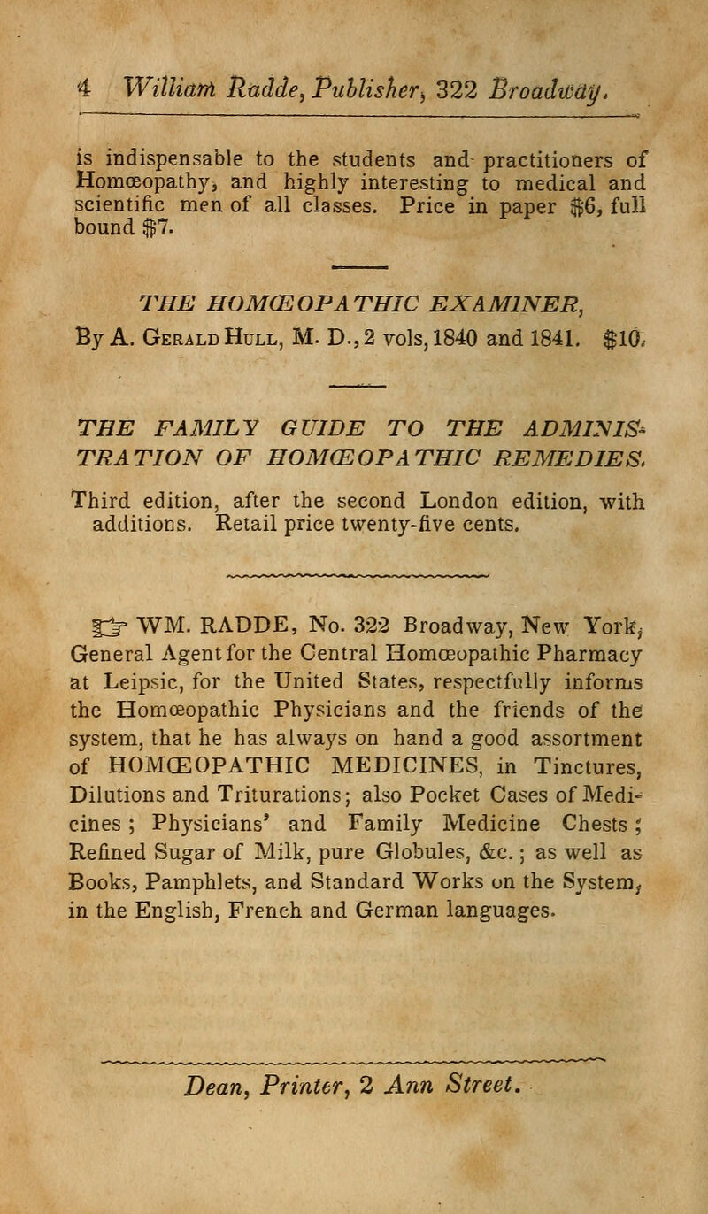 is indispensable to the students and practitioners of Homoeopathy, and highly interesting to medical and scientific men of all classes. Price in paper $6, full bound $7. THE HOMCEOPATHIC EXAMINER, By A. Gerald Hull, M. D., 2 vols, 1840 and 1841. $10, THE FAMILY GUIDE TO THE ADMINIS- TRATION OF HOMOEOPATHIC REMEDIES, Third edition, after the second London edition, with additions. Retail price twenty-five cents. 1^» WM. RADDE, No. 322 Broadway, New York, General Agent for the Central Homoeopathic Pharmacy at Leipsic, for the United States, respectfully informs the Homoeopathic Physicians and the friends of the system, that he has always on hand a good assortment of HOMCEOPATHIC MEDICINES, in Tinctures, Dilutions and Triturations; also Pocket Cases of Medi- cines ; Physicians' and Family Medicine Chests; Refined Sugar of Milk, pure Globules, &c.; as well as Books, Pamphlets, and Standard Works on the System, in the English, French and German languages. Dean, Printer, 2 Ann Street.