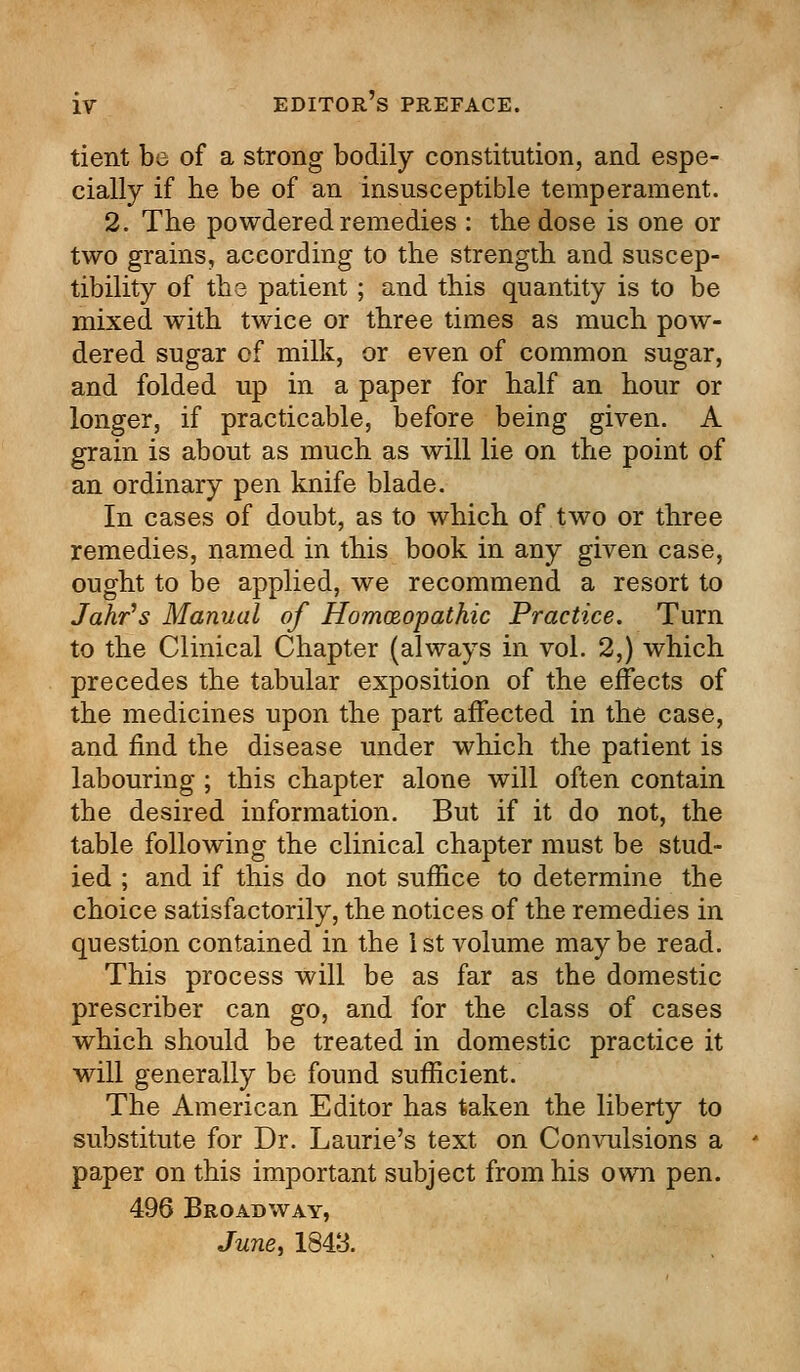 tient be of a strong bodily constitution, and espe- cially if he be of an insusceptible temperament. 2. The powdered remedies : the dose is one or two grains, according to the strength and suscep- tibility of the patient; and this quantity is to be mixed with twice or three times as much pow- dered sugar of milk, or even of common sugar, and folded up in a paper for half an hour or longer, if practicable, before being given. A grain is about as much as will lie on the point of an ordinary pen knife blade. In cases of doubt, as to which of two or three remedies, named in this book in any given case, ought to be applied, we recommend a resort to Jahr's Manual of Hornmopathic Practice. Turn to the Clinical Chapter (always in vol. 2,) which precedes the tabular exposition of the effects of the medicines upon the part affected in the case, and find the disease under which the patient is labouring ; this chapter alone will often contain the desired information. But if it do not, the table following the clinical chapter must be stud- ied ; and if this do not suffice to determine the choice satisfactorily, the notices of the remedies in question contained in the 1st volume maybe read. This process will be as far as the domestic prescriber can go, and for the class of cases which should be treated in domestic practice it will generally be found sufficient. The American Editor has taken the liberty to substitute for Dr. Laurie's text on Convulsions a paper on this important subject from his own pen. 496 Broadway, June, 1843.