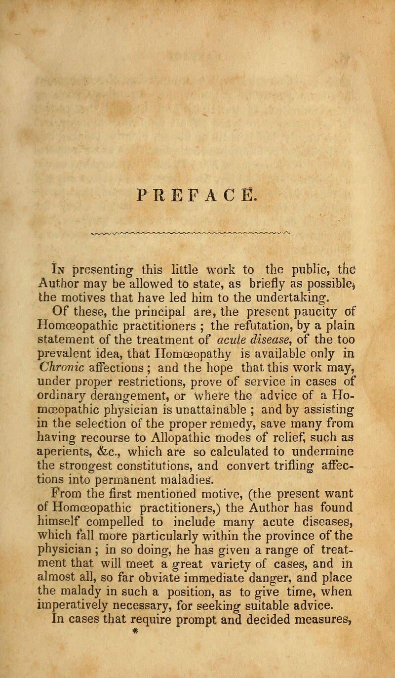 PREFACE. In presenting1 this little work to the public, the Author may be allowed to state, as briefly as possible* the motives that have led him to the undertaking. Of these, the principal are, the present paucity of Homasopathic practitioners ; the refutation, by a plain statement of the treatment of acute disease, of the too prevalent idea, that Homoeopathy is available only in Chronic affections ; and the hope that, this work may, under proper restrictions, prove of service in cases of ordinary derangement, or Where the advice of a Ho- moeopathic physician is unattainable ; and by assisting in the selection of the proper remedy, save many from having recourse to Allopathic modes of relief, such as aperients, &c, which are so calculated to undermine the strongest constitutions, and convert trifling affec- tions into permanent maladies. From the first mentioned motive, (the present want of Homoeopathic practitioners,) the Author has found himself compelled to include many acute diseases, which fall more particularly within the province of the physician ; in so doing, he has given a range of treat- ment that will meet a great variety of cases, and in almost all, so far obviate immediate danger, and place the malady in such a position, as to give time, when imperatively necessary, for seeking suitable advice. In cases that require prompt and decided measures,