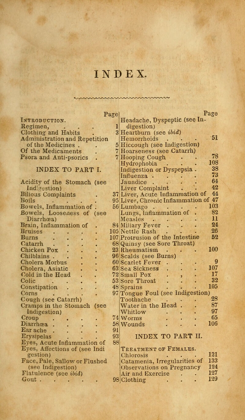 INDEX. Page Introduction. Regimen, 1 Clothing- and Habits 3 Administration and Repetition of the Medicines . 5 Of the Medicaments 7 Psora and Anti-psorics . 7 INDEX TO PART I. Acidity of the Stomach (see Indigestion) Bilious Complaints 37 Boils .... 95 Bowels, Inflammation of . 56 Bowels, Looseness of (see Diarrhoea) Brain, Inflammation of . B4 Bruises 105 Burns 107 Catarrh 68 Chicken Pox 23 Chilblains . 90 Cholera Morbus 60 Cholera, Asiatic 63 Cold in the Head 72 Colic 53 Constipation 48 Corns 97 Cough (see Catarrh) Cramps in the Stomach (see Indigestion) Croup ... 74 Diarrhoea .... 5s Ear ache .... 91 Erysipelas 93 Eyes, Acute Inflammation of 88 Eyes, Affections of (see Indi gestion) Face, Pale, Sallow or Flushed (see Indigestion) Flatulence (see ibid) Gout . 98 Page Headache, Dyspeptic (see In- digestion) Heartburn (see ibid) Hemorrhoids ... '51 Hiccough (see Indigestion) Hoarseness (see Catarrh) Hooping Cough . .78 Hydrophobia . . 108 Indigestion or Dyspepsia . 38 Influenza .... 73 Jaundice .... 64 Liver Complaint . . 42 Liver, Acute Inflammation of 44 Liver, Chronic Inflammation of 47 Lumbago .... 103 Lungs, Inflammation of . 82 Measles .... 11 Miliary Fever ... 24 Nettle Rash ... 26 Protrusion of the Intestine 52 Quinsy (see Sore Throat) Rheumatism . . . 100 Scalds (see Burns) Scarlet Fever ... 9 Sea Sickness . . • 107 Small Pox , 17 Sore Throat ... 32 Sprains . . • 105 Tongue Foul (see Indigestion) Toothache ... 28 Water in the Head . . 87 Whitlow ... 97 Worms ... 65 Wounds ... 106 INDEX TO PART II. Treatment of Females. Chlorosis . . . 121 Catamenia, Irregularities of 133 Observations on Pregnancy 124 Air and Exercise . • 127 Clothing ... 129