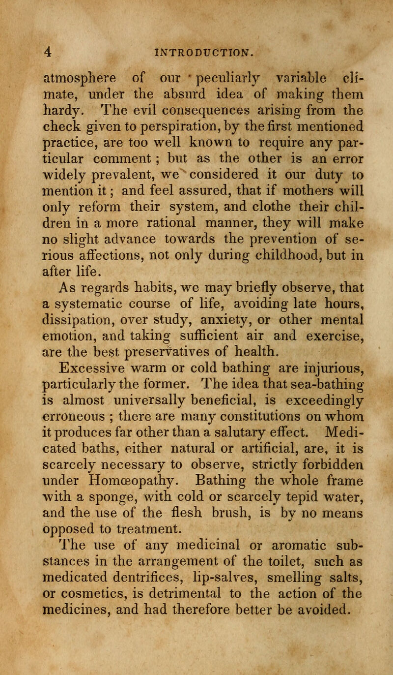 atmosphere of our ' peculiarly variable cli- mate, under the absurd idea of making them hardy. The evil consequences arising from the check given to perspiration, by the first mentioned practice, are too well known to require any par- ticular comment; but as the other is an error widely prevalent, wes considered it our duty to mention it; and feel assured, that if mothers will only reform their system, and clothe their chil- dren in a more rational manner, they will make no slight advance towards the prevention of se- rious affections, not only during childhood, but in after life. As regards habits, we may briefly observe, that a systematic course of life, avoiding late hours, dissipation, over study, anxiety, or other mental emotion, and taking sufficient air and exercise, are the best preservatives of health. Excessive warm or cold bathing are injurious, particularly the former. The idea that sea-bathing- is almost universally beneficial, is exceedingly erroneous ; there are many constitutions on whom it produces far other than a salutary effect. Medi- cated baths, either natural or artificial, are, it is scarcely necessary to observe, strictly forbidden under Homoeopathy. Bathing the whole frame with a sponge, with cold or scarcely tepid water, and the use of the flesh brush, is by no means opposed to treatment. The use of any medicinal or aromatic sub- stances in the arrangement of the toilet, such as medicated dentrifices, lip-salves, smelling salts, or cosmetics, is detrimental to the action of the medicines, and had therefore better be avoided.