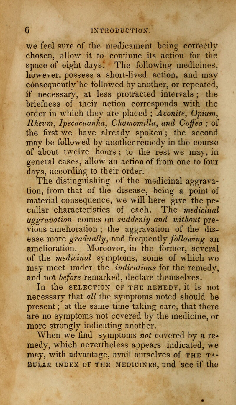 we feel sure of the medicament being correctly chosen, allow it to continue its action for the space of eight days' The following medicines, however, possess a short-lived action, and may cOnsequently'be followed by another, or repeated, if necessary, at less protracted intervals ; the briefness of their action corresponds with the Order in which they are placed ; Aconite, Opium, Rheum, Ipecacuanha, Chamomilla, and Coffea ; of the first we have already spoken; the second may be followed by another remedy in the course of about twelve hours ; to the rest we may, in general cases, allow an action of from one to four days, according to their order. The distinguishing of the medicinal aggrava- tion, from that of the disease, being a point of material consequence, we will here give the pe- culiar characteristics of each. The medicinal aggravation comes on suddenly and without pre* vious amelioration ; the aggravation of the dis- ease more gradually, and frequently following an amelioration. Moreover, in the former, several of the medicinal symptoms, some of which we may meet under the indications for the remedy, and not before remarked, declare themselves. In the SELECTION OF THE REMEDY, it is not necessary that all the symptoms noted should be present; at the same time taking care, that there are no symptoms not covered by the medicine, or more strongly indicating another. When we find symptoms not covered by a re- medy, which nevertheless appears indicated, we may, with advantage, avail ourselves of the ta- bular index of the medicines, and see if the
