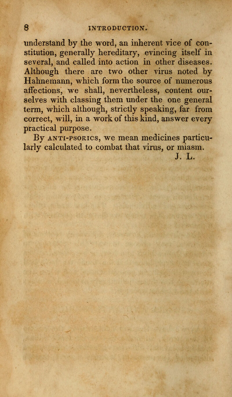 understand by the word, an inherent vice of con- stitution, generally hereditary, evincing itself in several, and called into action in other diseases. Although there are two other virus noted by Hahnemann, which form the source of numerous affections, we shall, nevertheless, content our- selves with classing them under the one general term, which although, strictly speaking, far from correct, will, in a work of this kind, answer every practical purpose. By anti-psorics, we mean medicines particu- larly calculated to combat that virus, or miasm. J. L.