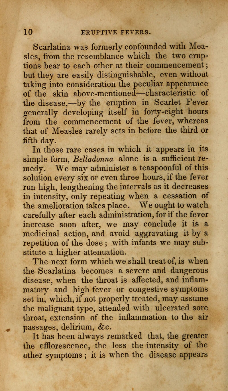 Scarlatina was formerly confounded with Mea- sles, from the resemblance which the two erup- tions bear to each other at their commencement; but they are easily distinguishable, even without taking into consideration the peculiar appearance of the skin above-mentioned—characteristic of the disease,—by the eruption in Scarlet Fever generally developing itself in forty-eight hours from the commencement of the fever, whereas that of Measles rarely sets in before the third or fifth day. In those rare cases in which it appears in its simple form, Belladonna alone is a sufficient re- medy. We may administer a teaspoonful of this solution every six or even three hours, if the fever run high, lengthening the intervals as it decreases in intensity, only repeating when a cessation of the amelioration takes place. We ought to watch carefully after each administration, for if the fever increase soon after, we may conclude it is a medicinal action, and avoid aggravating it by a repetition of the dose ; with infants we may sub- stitute a higher attenuation. The next form which we shall treat of, is when the Scarlatina becomes a severe and dangerous disease, when the throat is affected, and inflam- matory and high fever or congestive symptoms set in, which, if not properly treated, may assume the malignant type, attended with ulcerated sore throat, extension of the inflammation to the air passages, delirium, &c. It has been always remarked that, the greater the efflorescence, the less the intensity of the other symptoms ; it is when the disease appears