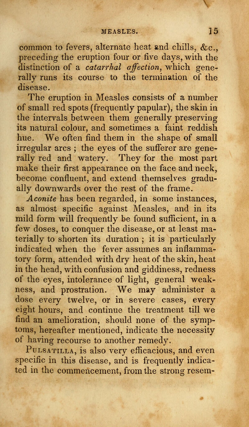 MEASLES. ]5 common to fevers, alternate heat and chills, &c, preceding the eruption four or five days, with the distinction of a catarrhal affection, which gene- rally runs its course to the termination of the disease. The eruption in Measles consists of a number of small red spots (frequently papular), the skin in the intervals between them generally preserving its natural colour, and sometimes a faint reddish hue. We often find them in the shape of small irregular arcs ; the eyes of the sufferer are gene- rally red and watery. They for the most part make their first appearance on the face and neck, become confluent, and extend themselves gradu- ally downwards over the rest of the frame. Aconite has been regarded, in some instances, as almost specific against Measles, and in its mild form will frequently be found sufficient, in a few doses, to conquer the disease, or at least ma- terially to shorten its duration ; it is particularly indicated when the fever assumes an inflamma- tory form, attended with dry heat of the skin, heat in the head, with confusion and giddiness, redness of the eyes, intolerance of light, general weak- ness, and prostration. We may administer a dose every twelve, or in severe cases, every eight hours, and continue the treatment till we find an amelioration, should none of the symp- toms, hereafter mentioned, indicate the necessity of having recourse to another remedy. Pulsatilla, is also very efficacious, and even specific in this disease, and is frequently indica- ted in the commencement, from the strong resem-