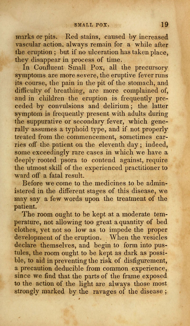 marks or pits. Red stains, caused by increased vascular action, always remain for a while after the eruption ; but if no ulceration has taken place, they disappear in process of time. In Confluent Small Pox, all the precursory symptoms are more severe, the eruptive fever runs its course, the pain in the pit of the stomach, and difficulty of breathing, are more complained of, and in children the eruption is frequently pre- ceded by convulsions and delirium; the latter symptom is frequently present with adults during the suppurative or secondary fever, which gene- rally assumes a typhoid type, and if not properly treated from the commencement, sometimes car- ries off the patient on the eleventh day; indeed, some exceedingly rare cases in which we have a deeply rooted psora to contend against, require the utmost skill of the experienced practitioner to ward off a fatal result. Before we come to the medicines to be admin- istered in the different stages of this disease, we may say a few words upon the treatment of the patient. The room ought to be kept at a moderate tem- perature, not allowing too great a quantity of bed clothes, yet not so low as to impede the proper development of the eruption. When the vesicles declare themselves, and begin to form into pus- tules, the room ought to be kept as dark as possi- ble, to aid in preventing the risk of disfigurement, a precaution deducible from common experience, since we find that the parts of the frame exposed to the action of the light are always those most strongly marked by the ravages of the disease ;