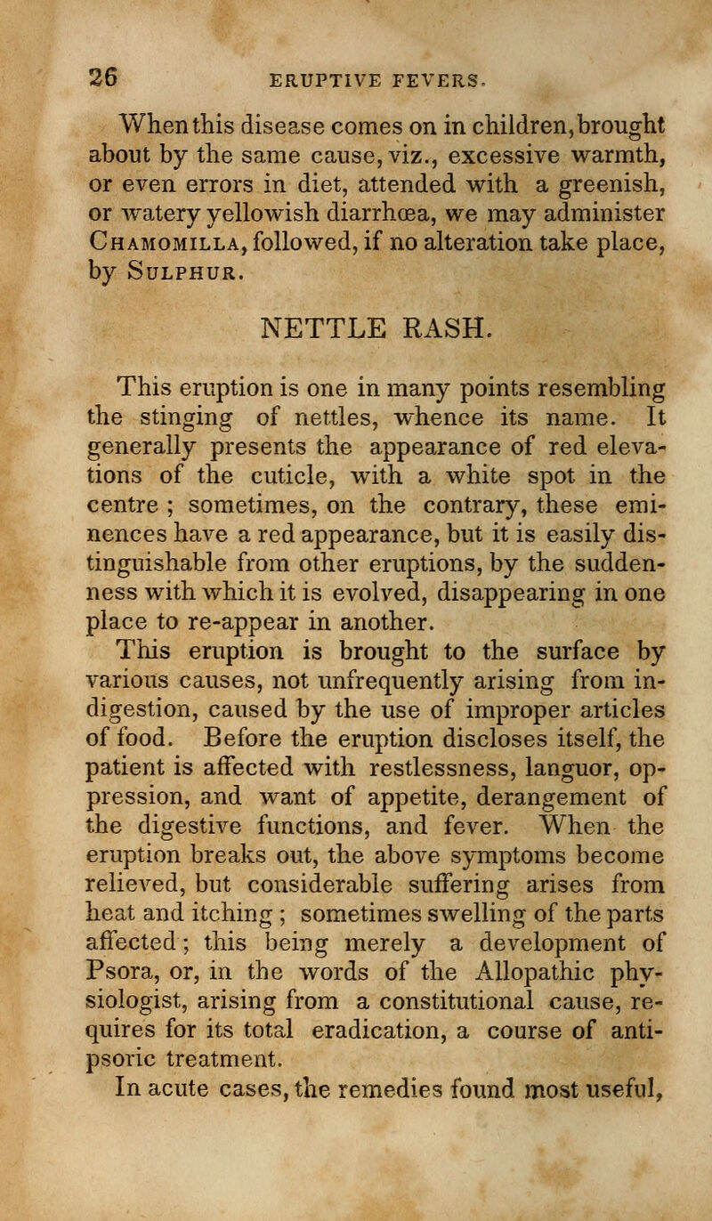 When this disease comes on in children, brought about by the same cause, viz., excessive warmth, or even errors in diet, attended with a greenish, or watery yellowish diarrhoea, we may administer Chamomilla, followed, if no alteration take place, by Sulphur. NETTLE RASH. This eruption is one in many points resembling the stinging of nettles, whence its name. It generally presents the appearance of red eleva- tions of the cuticle, with a white spot in the centre ; sometimes, on the contrary, these emi- nences have a red appearance, but it is easily dis- tinguishable from other eruptions, by the sudden- ness with which it is evolved, disappearing in one place to re-appear in another. This eruption is brought to the surface by various causes, not unfrequently arising from in- digestion, caused by the use of improper articles of food. Before the eruption discloses itself, the patient is affected with restlessness, languor, op- pression, and want of appetite, derangement of the digestive functions, and fever. When the eruption breaks out, the above symptoms become relieved, but considerable suffering arises from heat and itching ; sometimes swelling of the parts affected; this being merely a development of Psora, or, in the words of the Allopathic phy- siologist, arising from a constitutional cause, re- quires for its total eradication, a course of anti- psoric treatment. In acute cases, the remedies found most useful,