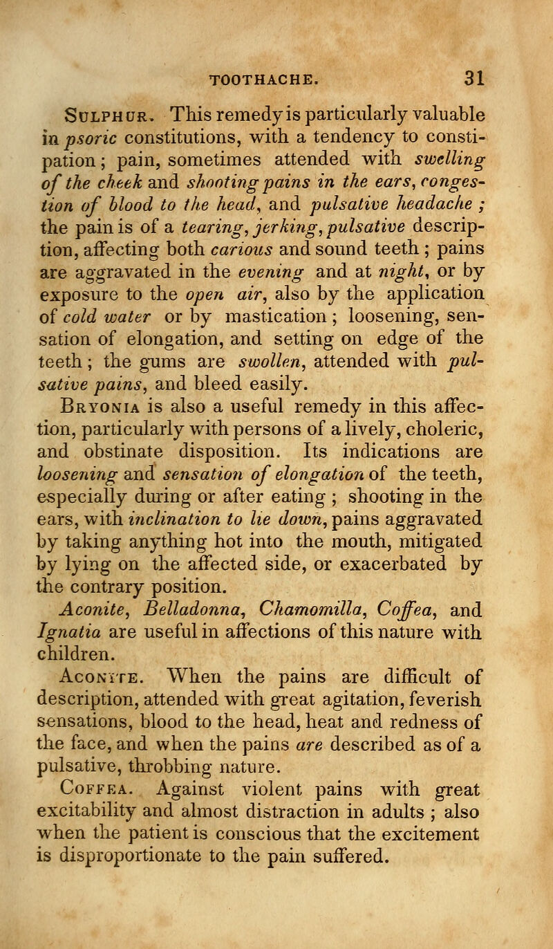 Sulphur. This remedy is particularly valuable in psoric constitutions, with a tendency to consti- pation ; pain, sometimes attended with swelling of the cheek and shooting pains in the ears, conges- tion of blood to the head, and pulsative headache ; the pain is of a tearing, jerking, pulsative descrip- tion, affecting both carious and sound teeth ; pains are aggravated in the evening and at night, or by exposure to the open air, also by the application of cold water or by mastication ; loosening, sen- sation of elongation, and setting on edge of the teeth; the gums are swollen, attended with pul- sative pains, and bleed easily. Bryonia is also a useful remedy in this affec- tion, particularly with persons of a lively, choleric, and obstinate disposition. Its indications are loosening and sensation of elongation of the teeth, especially during or after eating ; shooting in the ears, with inclination to lie down, pains aggravated by taking anything hot into the mouth, mitigated by lying on the affected side, or exacerbated by the contrary position. Aconite, Belladonna, Chamomilla, Coffea, and Ignatia are useful in affections of this nature with children. Aconite. When the pains are difficult of description, attended with great agitation, feverish sensations, blood to the head, heat and redness of the face, and when the pains are described as of a pulsative, throbbing nature. Coffea. Against violent pains with great excitability and almost distraction in adults ; also when the patient is conscious that the excitement is disproportionate to the pain suffered.
