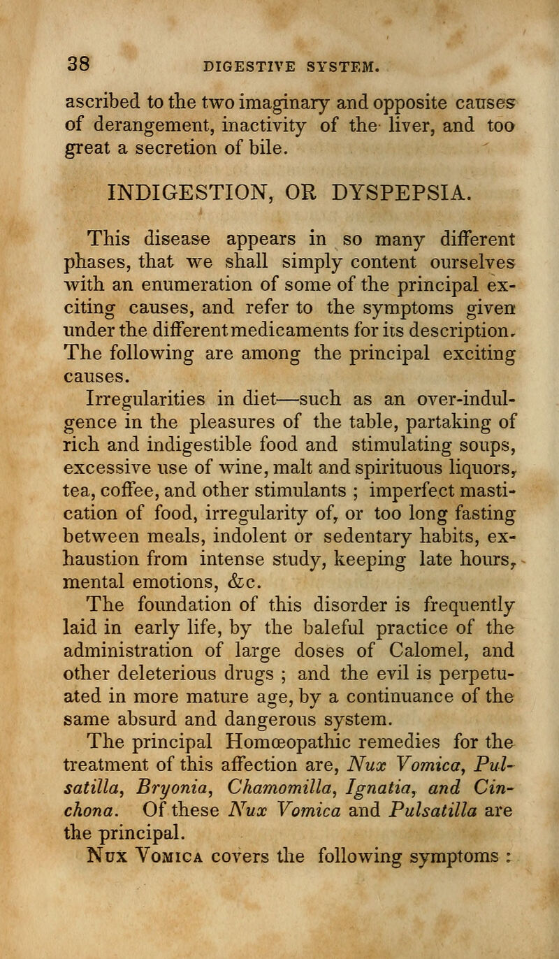 ascribed to the two imaginary and opposite causes of derangement, inactivity of the liver, and too great a secretion of bile. INDIGESTION, OR DYSPEPSIA. This disease appears in so many different phases, that we shall simply content ourselves with an enumeration of some of the principal ex- citing causes, and refer to the symptoms given under the different medicaments for its description. The following are among the principal exciting causes. Irregularities in diet—such as an over-indul- gence in the pleasures of the table, partaking of rich and indigestible food and stimulating soups, excessive use of wine, malt and spirituous liquors, tea, coffee, and other stimulants ; imperfect masti- cation of food, irregularity of, or too long fasting between meals, indolent or sedentary habits, ex- haustion from intense study, keeping late hours, mental emotions, &c. The foundation of this disorder is frequently laid in early life, by the baleful practice of the administration of large doses of Calomel, and other deleterious drugs ; and the evil is perpetu- ated in more mature age, by a continuance of the same absurd and dangerous system. The principal Homoeopathic remedies for the treatment of this affection are, Nux Vomica, Pul- satilla, Bryonia, Chamomilla, Ignatia, and Cin- chona. Of these Nux Vomica and Pulsatilla are the principal. Nux Vomica covers the following symptoms :