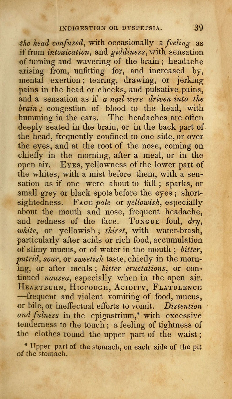 the head confused, with occasionally a feeling as if from intoxication, and giddiness, with sensation of turning and wavering of the brain ; headache arising from, unfitting for, and increased by, mental exertion; tearing, drawing, or jerking pains in the head or cheeks, and pulsative pains, and a sensation as if a nail were driven into the brain; congestion of blood to the head, with humming in the ears. The headaches are often deeply seated in the brain, or in the back part of the head, frequently confined to one side, or over the eyes, and at the root of the nose, coming on chiefly in the morning, after a meal, or in the open air. Eyes, yellowness of the lower part of the whites, with a mist before them, with a sen- sation as if one were about to fall ; sparks, or small grey or black spots before the eyes ; short- sightedness. Face pale or yellowish, especially about the mouth and nose, frequent headache, and redness of the face. Tongue foul, dry, white, or yellowish; thirst, with water-brash, particularly after acids or rich food, accumulation of slimy mucus, or of water in the mouth ; bitter, putrid, sour, or sweetish taste, chiefly in the morn- ing, or after meals ; bitter eructations, or con- tinued nausea, especially when in the open air. Heartburn, Hiccough, Acidity, Flatulence —frequent and violent vomiting of food, mucus, or bile, or ineffectual efforts to vomit. Distention and fulness in the epigastrium,* with excessive tenderness to the touch; a feeling of tightness of the clothes round the upper part of the waist; * Upper part of the stomach, on each side of the pit of the stomach.