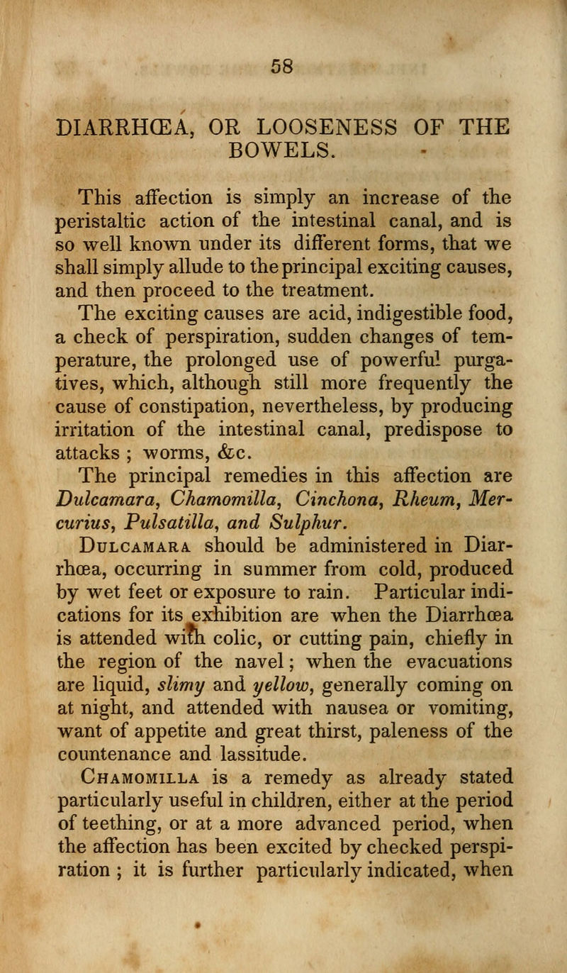 DIARRHOEA, OR LOOSENESS OF THE BOWELS. This affection is simply an increase of the peristaltic action of the intestinal canal, and is so well known under its different forms, that we shall simply allude to the principal exciting causes, and then proceed to the treatment. The exciting causes are acid, indigestible food, a check of perspiration, sudden changes of tem- perature, the prolonged use of powerful purga- tives, which, although still more frequently the cause of constipation, nevertheless, by producing irritation of the intestinal canal, predispose to attacks ; worms, &c. The principal remedies in this affection are Dulcamara, Chamomilla, Cinchona, Rheum, Mer- curius, Pulsatilla, and Sulphur. Dulcamara, should be administered in Diar- rhoea, occurring in summer from cold, produced by wet feet or exposure to rain. Particular indi- cations for its exhibition are when the Diarrhoea is attended with colic, or cutting pain, chiefly in the region of the navel; when the evacuations are liquid, slimy and yellow, generally coming on at night, and attended with nausea or vomiting, want of appetite and great thirst, paleness of the countenance and lassitude. Chamomilla is a remedy as already stated particularly useful in children, either at the period of teething, or at a more advanced period, when the affection has been excited by checked perspi- ration ; it is further particularly indicated, when