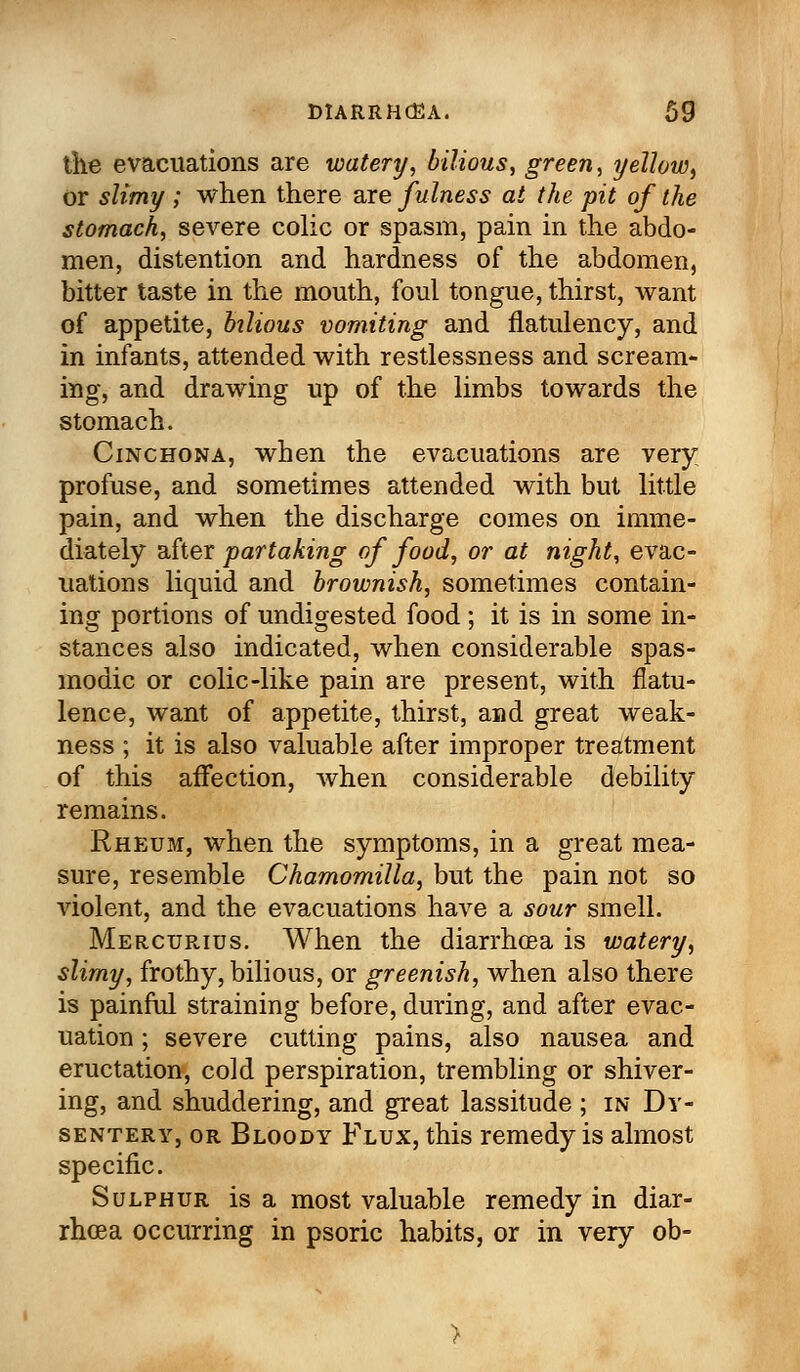 the evacuations are watery, bilious, green, yellow, or slimy ; when there are fulness at the pit of the stomach, severe colic or spasm, pain in the abdo- men, distention and hardness of the abdomen, bitter taste in the mouth, foul tongue, thirst, want of appetite, bilious vomiting and flatulency, and in infants, attended with restlessness and scream- ing, and drawing up of the limbs towards the stomach. Cinchona, when the evacuations are very profuse, and sometimes attended with but little pain, and when the discharge comes on imme- diately after partaking of food, or at night, evac- uations liquid and brownish, sometimes contain- ing portions of undigested food; it is in some in- stances also indicated, when considerable spas- modic or colic-like pain are present, with flatu- lence, want of appetite, thirst, and great weak- ness ; it is also valuable after improper treatment of this affection, when considerable debility remains. Rheum, when the symptoms, in a great mea- sure, resemble Chamomilla, but the pain not so violent, and the evacuations have a sour smell. Mercurius. When the diarrhoea is watery, slimy, frothy, bilious, or greenish, when also there is painful straining before, during, and after evac- uation ; severe cutting pains, also nausea and eructation, cold perspiration, trembling or shiver- ing, and shuddering, and great lassitude ; in Dy- sentery, or Bloody Flux, this remedy is almost specific. Sulphur is a most valuable remedy in diar- rhoea occurring in psoric habits, or in very ob-