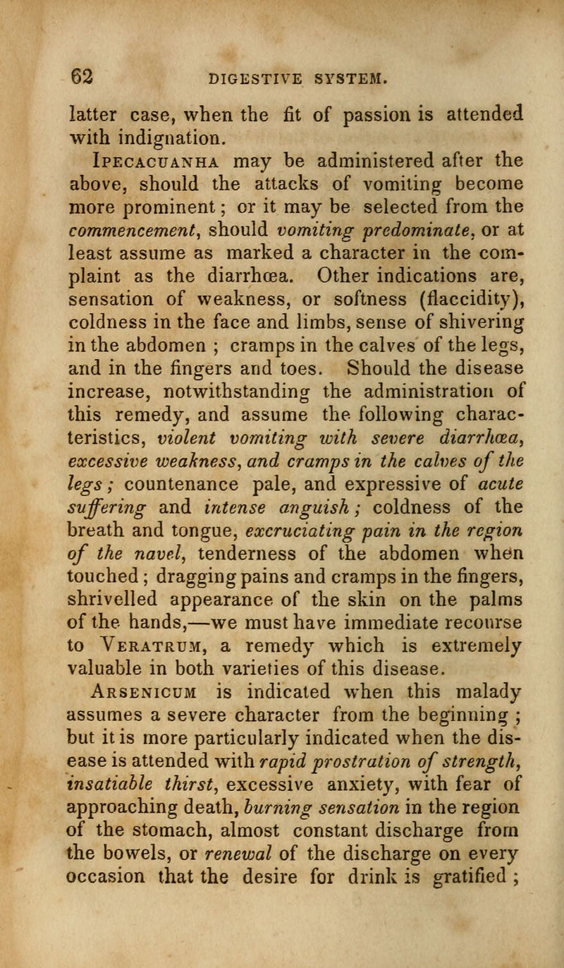 latter case, when the fit of passion is attended with indignation. Ipecacuanha may be administered after the above, should the attacks of vomiting become more prominent; or it may be selected from the commencement, should vomiting predominate, or at least assume as marked a character in the com- plaint as the diarrhoea. Other indications are, sensation of weakness, or softness (flaccidity), coldness in the face and limbs, sense of shivering in the abdomen ; cramps in the calves of the legs, and in the fingers and toes. Should the disease increase, notwithstanding the administration of this remedy, and assume the following charac- teristics, violent vomiting with severe diarrhoea, excessive weakness, and cramps in the calves of the legs; countenance pale, and expressive of acute suffering and intense anguish; coldness of the breath and tongue, excruciating pain in the region of the navel, tenderness of the abdomen when touched; dragging pains and cramps in the fingers, shrivelled appearance of the skin on the palms of the hands,—we must have immediate recourse to Veratrum, a remedy which is extremely valuable in both varieties of this disease. Arsenicum is indicated when this malady assumes a severe character from the beginning ; but it is more particularly indicated when the dis- ease is attended with rapid prostration of strength, insatiable thirst, excessive anxiety, with fear of approaching death, burning sensation in the region of the stomach, almost constant discharge from the bowels, or renewal of the discharge on every occasion that the desire for drink is gratified ;