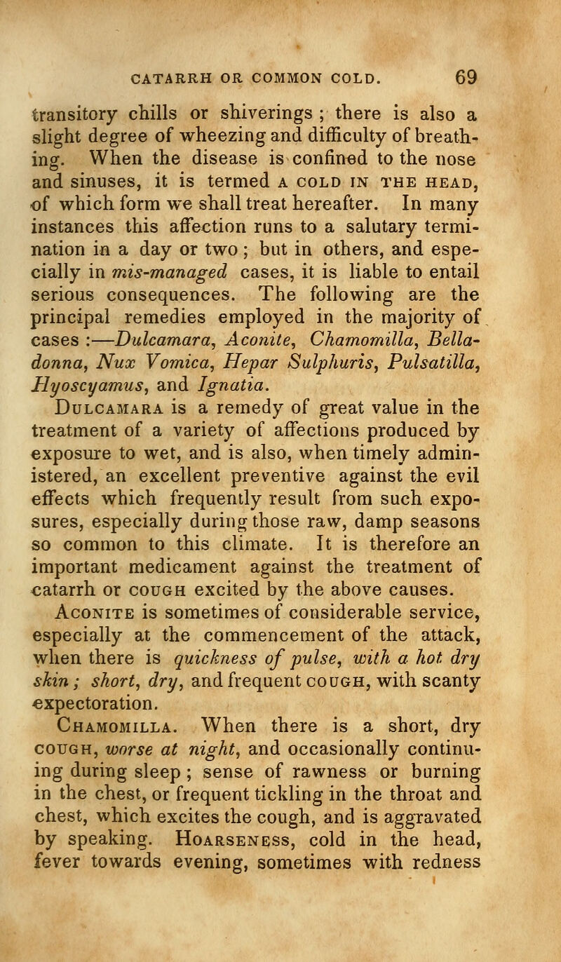 transitory chills or shiverings ; there is also a slight degree of wheezing and difficulty of breath- ing. When the disease is confined to the nose and sinuses, it is termed a cold in the head, of which form we shall treat hereafter. In many instances this affection runs to a salutary termi- nation in a day or two ; but in others, and espe- cially in mis-managed cases, it is liable to entail serious consequences. The following are the principal remedies employed in the majority of cases :—Dulcamara, Aconite, Chamomilla, Bella- donna, Nux Vomica, Hepar Sulphuris, Pulsatilla, Hyoscyamus, and Ignatia. Dulcamara is a remedy of great value in the treatment of a variety of affections produced by exposure to wet, and is also, when timely admin- istered, an excellent preventive against the evil effects which frequently result from such expo- sures, especially during those raw, damp seasons so common to this climate. It is therefore an important medicament against the treatment of catarrh or cough excited by the above causes. Aconite is sometimes of considerable service, especially at the commencement of the attack, when there is quickness of pulse, with a hot dry skin; short, dry, and frequent cough, with scanty expectoration. Chamomilla. When there is a short, dry cough, worse at night, and occasionally continu- ing during sleep ; sense of rawness or burning in the chest, or frequent tickling in the throat and chest, which excites the cough, and is aggravated by speaking. Hoarseness, cold in the head, fever towards evening, sometimes with redness