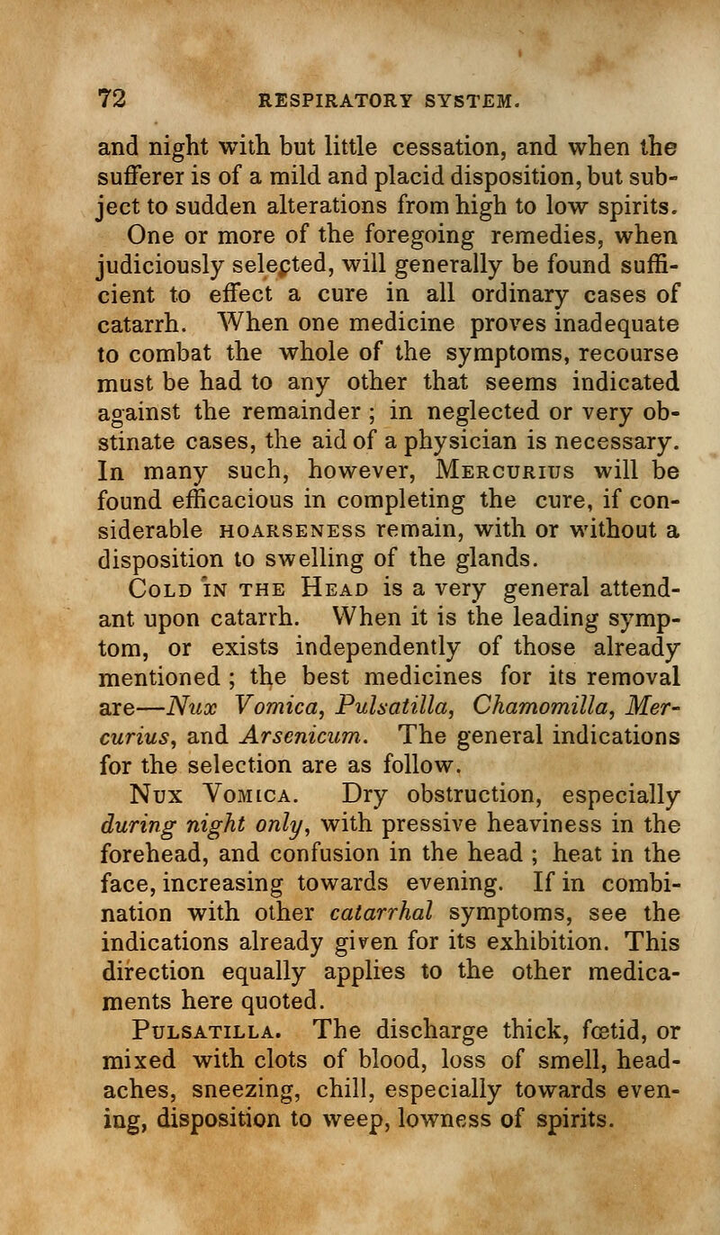 and night with but little cessation, and when the sufferer is of a mild and placid disposition, but sub- ject to sudden alterations from high to low spirits. One or more of the foregoing remedies, when judiciously selepted, will generally be found suffi- cient to effect a cure in all ordinary cases of catarrh. When one medicine proves inadequate to combat the whole of the symptoms, recourse must be had to any other that seems indicated against the remainder; in neglected or very ob- stinate cases, the aid of a physician is necessary. In many such, however, Mercurius will be found efficacious in completing the cure, if con- siderable hoarseness remain, with or without a disposition to swelling of the glands. Cold in the Head is a very general attend- ant upon catarrh. When it is the leading symp- tom, or exists independently of those already mentioned ; the best medicines for its removal are—Nux Vomica, Pulsatilla, Chamomilla, Mer- curius, and Arsenicum. The general indications for the selection are as follow. Nux Vomica. Dry obstruction, especially during night only, with pressive heaviness in the forehead, and confusion in the head ; heat in the face, increasing towards evening. If in combi- nation with other catarrhal symptoms, see the indications already given for its exhibition. This direction equally applies to the other medica- ments here quoted. Pulsatilla. The discharge thick, foetid, or mixed with clots of blood, loss of smell, head- aches, sneezing, chill, especially towards even- ing, disposition to weep, lowness of spirits.