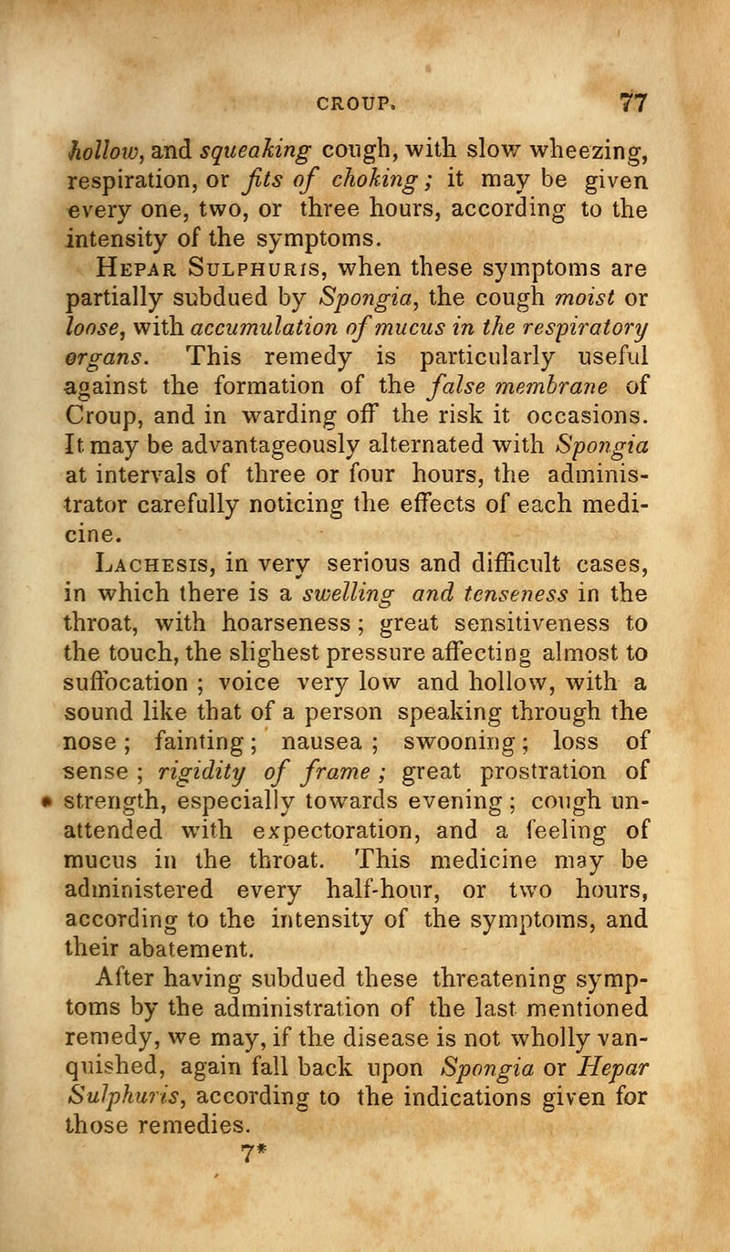 •hollow, and squeaking cough, with slow wheezing, respiration, or fits of choking; it may be given every one, two, or three hours, according to the intensity of the symptoms. Hepar Sulphuris, when these symptoms are partially subdued by Spongia, the cough moist or loose, with accumulation of mucus in the respiratory organs. This remedy is particularly useful against the formation of the false membrane of Croup, and in warding off the risk it occasions. It may be advantageously alternated with Spongia at intervals of three or four hours, the adminis- trator carefully noticing the effects of each medi- cine. Lachesis, in very serious and difficult cases, in which there is a swelling and tenseness in the throat, with hoarseness; great sensitiveness to the touch, the slighest pressure affecting almost to suffocation ; voice very low and hollow, with a sound like that of a person speaking through the nose; fainting; nausea ; swooning; loss of sense ; rigidity of frame ; great prostration of strength, especially towards evening ; cough un- attended with expectoration, and a feeling of mucus in the throat. This medicine may be administered every half-hour, or two hours, according to the intensity of the symptoms, and their abatement. After having subdued these threatening symp- toms by the administration of the last mentioned remedy, we may, if the disease is not wholly van- quished, again fall back upon Spongia or Hepar Sulphuris, according to the indications given for those remedies. 7*