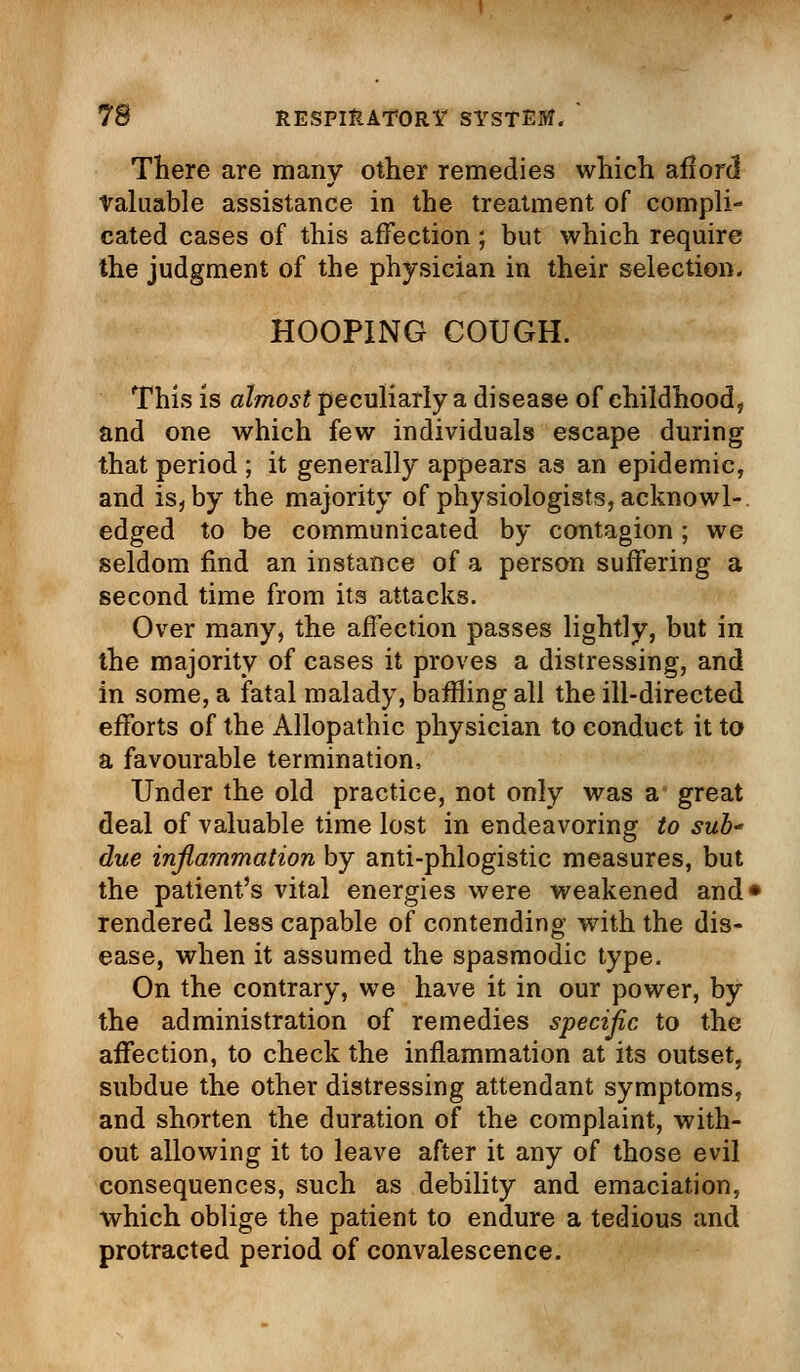 There are many other remedies which aflord Valuable assistance in the treatment of compli- cated cases of this affection; but which require the judgment of the physician in their selection. HOOPING COUGH. This is almost peculiarly a disease of childhood, and one which few individuals escape during that period ; it generally appears as an epidemic, and is, by the majority of physiologists, acknowl- edged to be communicated by contagion; we seldom find an instance of a person suffering a second time from its attacks. Over many, the affection passes lightly, but in the majority of cases it proves a distressing, and in some, a fatal malady, baffling all the ill-directed efforts of the Allopathic physician to conduct it to a favourable termination, Under the old practice, not only was a great deal of valuable time lost in endeavoring to sub due inflammation by anti-phlogistic measures, but the patient's vital energies were weakened and1 rendered less capable of contending with the dis- ease, when it assumed the spasmodic type. On the contrary, we have it in our power, by the administration of remedies specific to the affection, to check the inflammation at its outset, subdue the other distressing attendant symptoms, and shorten the duration of the complaint, with- out allowing it to leave after it any of those evil consequences, such as debility and emaciation, which oblige the patient to endure a tedious and protracted period of convalescence.