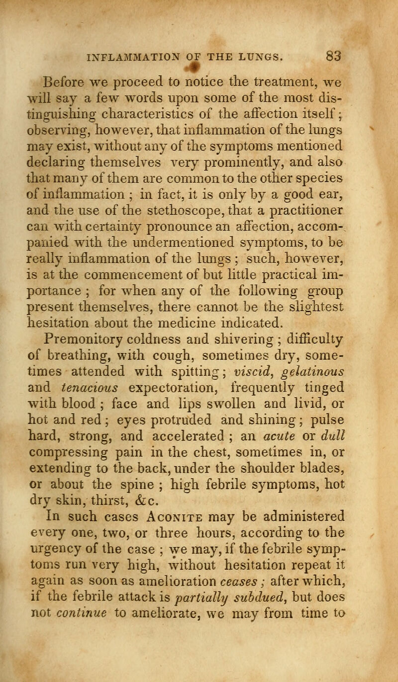 Before we proceed to notice the treatment, we will say a few words upon some of the most dis- tinguishing characteristics of the affection itself; observing, however, that inflammation of the lungs may exist, without any of the symptoms mentioned declaring themselves very prominently, and also that many of them are common to the other species of inflammation ; in fact, it is only by a good ear, and the use of the stethoscope, that a practitioner can with certainty pronounce an affection, accom- panied with the undermentioned symptoms, to be really inflammation of the lungs ; such, however, is at the commencement of but little practical im- portance ; for when any of the following group present themselves, there cannot be the slightest hesitation about the medicine indicated. Premonitory coldness and shivering ; difficulty of breathing, with cough, sometimes dry, some- times attended with spitting; viscid, gelatinous and tenacious expectoration, frequently tinged with blood ; face and lips swollen and livid, or hot and red ; eyes protruded and shining; pulse hard, strong, and accelerated ; an acute or dull compressing pain in the chest, sometimes in, or extending to the back, under the shoulder blades, or about the spine ; high febrile symptoms, hot dry skin, thirst, &c. In such cases Aconite may be administered every one, two, or three hours, according to the urgency of the case ; we may, if the febrile symp- toms run very high, without hesitation repeat it again as soon as amelioration ceases; after which, if the febrile attack is partially subdued, but does not continue to ameliorate, we may from time to