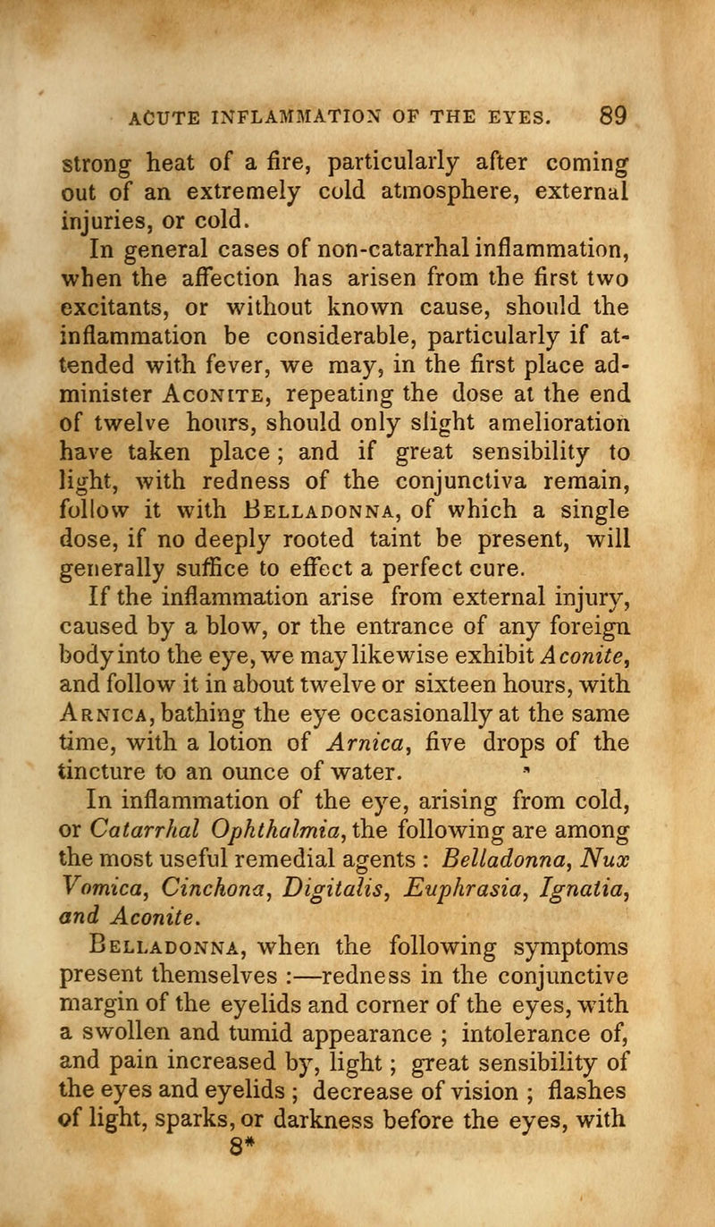 strong heat of a fire, particularly after coming out of an extremely cold atmosphere, external injuries, or cold. In general cases of non-catarrhal inflammation, when the affection has arisen from the first two excitants, or without known cause, should the inflammation be considerable, particularly if at- tended with fever, we may, in the first place ad- minister Aconite, repeating the dose at the end of twelve hours, should only slight amelioration have taken place; and if great sensibility to light, with redness of the conjunctiva remain, follow it with Belladonna, of which a single dose, if no deeply rooted taint be present, will generally suffice to effect a perfect cure. If the inflammation arise from external injury, caused by a blow, or the entrance of any foreign body into the eye, we may likewise exhibit Aconite, and follow it in about twelve or sixteen hours, with Arnica, bathing the eye occasionally at the same time, with a lotion of Arnica, five drops of the tincture to an ounce of water. In inflammation of the eye, arising from cold, or Catarrhal Ophthalmia, the following are among the most useful remedial agents : Belladonna, Nux Vomica, Cinchona, Digitalis, Euphrasia, Ignatia, and Aconite. Belladonna, when the following symptoms present themselves :—redness in the conjunctive margin of the eyelids and corner of the eyes, with a swollen and tumid appearance ; intolerance of, and pain increased by, light; great sensibility of the eyes and eyelids ; decrease of vision ; flashes of light, sparks, or darkness before the eyes, with 8*