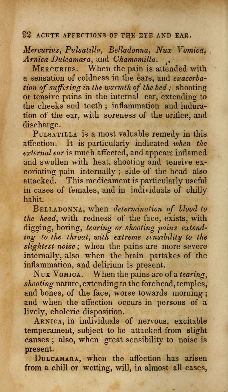 Mercurius, Pulsatilla, Belladonna, Nux Vomica, Arnica Dulcamara, and Chamomilla. ., Mercurius. When the pain is attended with a sensation of coldness in the ears, and exacerba- tion of suffering in the warmth of the bed ; shooting or tensive pains in the internal ear, extending to the cheeks and teeth ; inflammation and indura- tion of the ear, with soreness of the orifice, and discharge. Pulsatilla is a most valuable remedy in this affection. It is particularly indicated when the external ear is much affected, and appears inflamed and swollen with heat, shooting and tensive ex- coriating pain internally ; side of the head also attacked. This medicament is particularly useful in cases of females, and in individuals of chilly habit. Belladonna, when determination of blood to the head, with redness of the face, exists, with digging, boring, tearing or shooting pains extend- ing to the throat, with extreme sensibility to the slightest noise; when the pains are more severe internally, also when the brain partakes of the inflammation, and delirium is present. Nux Vomica. When the pains are of a tearing, shooting nature, extending to the forehead, temples, and bones, of the face, worse towards morning ; and when the affection occurs in persons of a lively, choleric disposition. Arnica, in individuals of nervous, excitable temperament, subject to be attacked from slight causes ; also, when great sensibility to noise is present. Dulcamara, when the affection has arisen from a chill or wetting, will, in almost all cases,