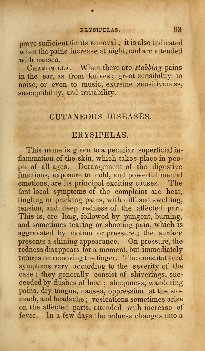 prove sufficient for its removal; it is also indicated when the pains increase at night, and are attended with nausea. Chamomilla. When there are stabbing pains in the ear, as from knives ; great sensibility to noise, or even to music, extreme sensitiveness, susceptibility, and irritability. CUTANEOUS DISEASES. ERYSIPELAS. This name is given to a peculiar superficial in- flammation of the skin, which takes place in peo- ple of all ages. Derangement of the digestive functions, exposure to cold, and powerful mental emotions, are its principal exciting causes. The first local symptoms of the complaint are heat, tingling or pricking pains, with diffused swelling, tension, and deep redness of the affected part. This is, ere long, followed by pungent, burning, and sometimes tearing or shooting pain, which is aggravated by motion or pressure ; the surface presents a shining appearance. On pressure, the redness disappears for a moment, but immediately returns on removing the finger. The constitutional symptoms vary according to the severity of the case ; they generally consist of shiverings, suc- ceeded by flushes of heat ; sleepiness, wandering pains, dry tongue, nausea, oppression at the sto- mach, and headache ; vesications sometimes arise on the affected parts, attended with increase of fever. In a few days the redness changes into a