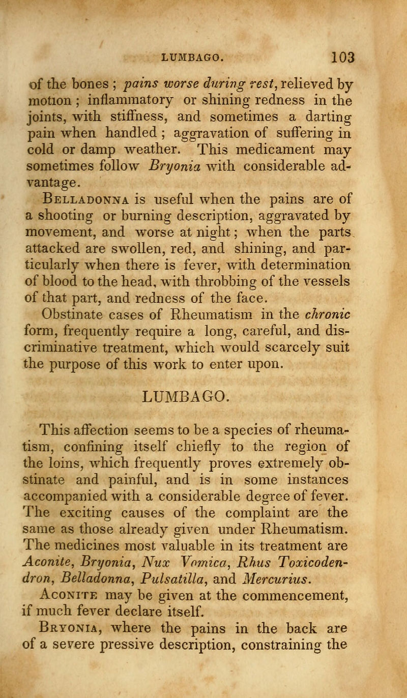 of the bones ; pains worse during rest, relieved by motion ; inflammatory or shining redness in the joints, with stiffness, and sometimes a darting pain when handled ; aggravation of suffering in cold or damp weather. This medicament may sometimes follow Bryonia with considerable ad- vantage. Belladonna is useful when the pains are of a shooting or burning description, aggravated by movement, and worse at night; when the parts attacked are swollen, red, and shining, and par- ticularly when there is fever, with determination of blood to the head, with throbbing of the vessels of that part, and redness of the face. Obstinate cases of Rheumatism in the chronic form, frequently require a long, careful, and dis- criminative treatment, which would scarcely suit the purpose of this work to enter upon. LUMBAGO. This affection seems to be a species of rheuma- tism, confining itself chiefly to the region of the loins, which frequently proves extremely ob- stinate and painful, and is in some instances accompanied with a considerable degree of fever. The exciting causes of the complaint are the same as those already given under Rheumatism. The medicines most valuable in its treatment are Aconite, Bryonia, Nux Vomica, Rhus Toxicoden- dron, Belladonna, Pulsatilla, and Mercurius. Aconite may be given at the commencement, if much fever declare itself. Bryonia, where the pains in the back are of a severe pressive description, constraining the