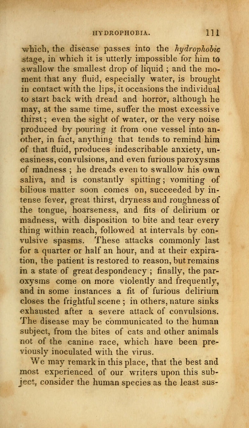 which, the disease passes into the hydrophobic stage, in which it is utterly impossible for him to swallow the smallest drop of liquid ; and the mo- ment that any fluid, especially water, is brought in contact with the lips, it occasions the individual to start back with dread and horror, although he may, at the same time, suffer the most excessive thirst; even the sight of water, or the very noise produced by pouring it from one vessel into an- other, in fact, anything that tends to remind him of that fluid, produces indescribable anxiety, un- easiness, convulsions, and even furious paroxysms of madness ; he dreads even to swallow his own saliva, and is constantly spitting; vomiting of bilious matter soon comes on, succeeded by in- tense fever, great thirst, dryness and roughness of the tongue, hoarseness, and fits of delirium or madness, with disposition to bite and tear every thing within reach, followed at intervals by con- vulsive spasms. These attacks commonly last for a quarter or half an hour, and at their expira- tion, the patient is restored to reason, but remains in a state of great despondency ; finally, the par- oxysms come on more violently and frequently, and in some instances a fit of furious delirium closes the frightful seene; in others, nature sinks exhausted after a severe attack of convulsions. The disease may be communicated to the human subject, from the bites of cats and other animals not of the canine race, which have been pre- viously inoculated with the virus. We may remark in this place, that the best and most experienced of our writers upon this sub- ject, consider the human species as the least sus-