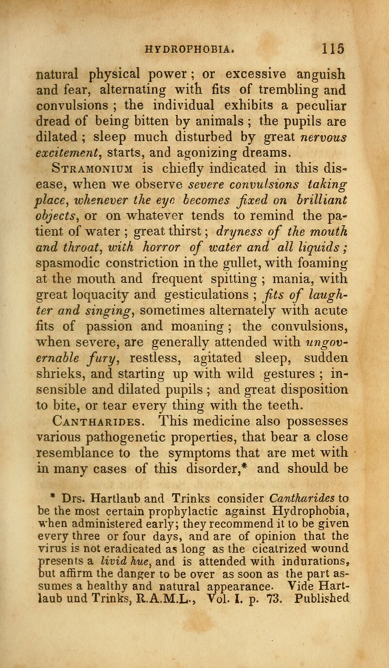 natural physical power; or excessive anguish and fear, alternating with fits of trembling and convulsions ; the individual exhibits a peculiar dread of being bitten by animals ; the pupils are dilated ; sleep much disturbed by great nervous excitement, starts, and agonizing dreams. Stramonium is chiefly indicated in this dis- ease, when we observe severe convulsions taking place, whenever the eye becomes fixed on brilliant objects, or on whatever tends to remind the pa- tient, of water ; great thirst; dryness of the mouth and throat, with horror of water and all liquids; spasmodic constriction in the gullet, with foaming at the mouth and frequent spitting ; mania, with great loquacity and gesticulations ; fits of laugh- ter and singing, sometimes alternately with acute fits of passion and moaning ; the convulsions, when severe, are generally attended with ungov- ernable fury, restless, agitated sleep, sudden shrieks, and starting up with wild gestures ; in- sensible and dilated pupils ; and great disposition to bite, or tear every thing with the teeth. Cantharides. This medicine also possesses various pathogenetic properties, that bear a close resemblance to the symptoms that are met with in many cases of this disorder,* and should be * Drs. Hartlaub and Trinks consider Cantharides to be the most certain prophylactic against Hydrophobia, when administered early; they recommend it to be given every three or four days, and are of opinion that the virus is not eradicated as long as the cicatrized wound presents a livid hue, and is attended with indurations, but affirm the danger to be over as soon as the part as- sumes a healthy and natural appearance. Vide Hart- laub und Trinks, R.A.M.L-, Vol. I. p. 73. Published