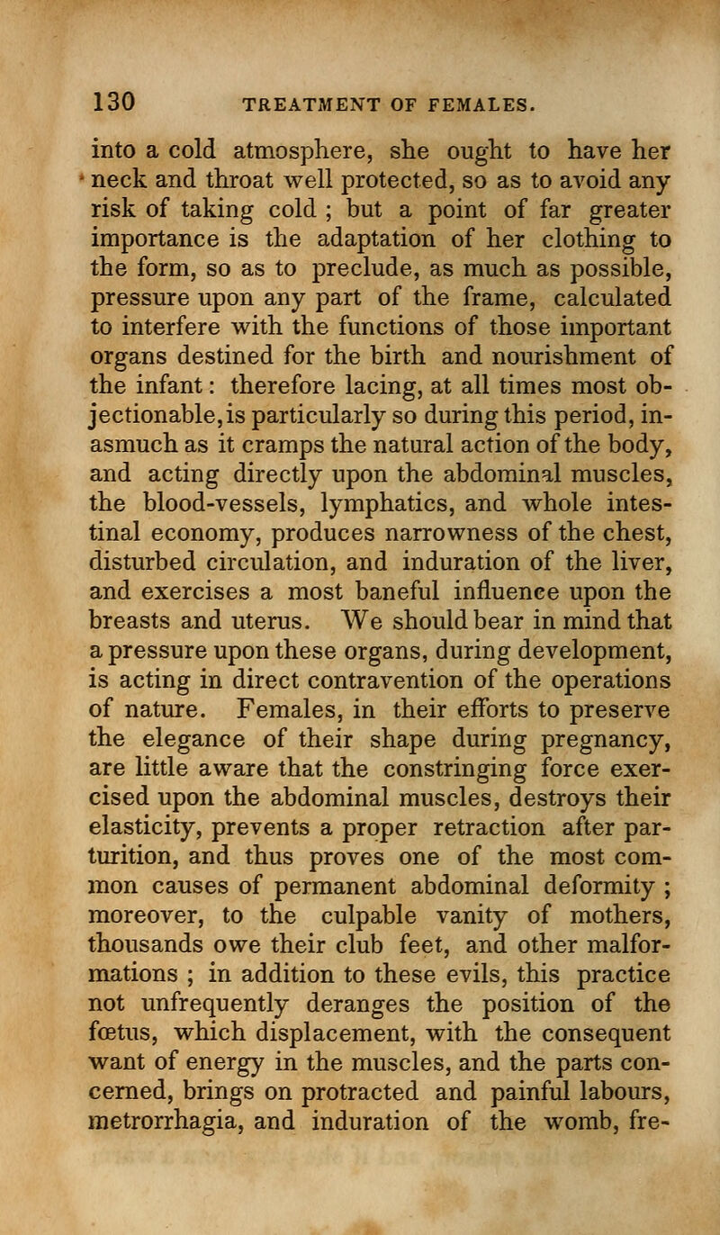 into a cold atmosphere, she ought to have her ■ neck and throat well protected, so as to avoid any risk of taking cold ; but a point of far greater importance is the adaptation of her clothing to the form, so as to preclude, as much as possible, pressure upon any part of the frame, calculated to interfere with the functions of those important organs destined for the birth and nourishment of the infant: therefore lacing, at all times most ob- jectionable, is particularly so during this period, in- asmuch as it cramps the natural action of the body, and acting directly upon the abdominal muscles, the blood-vessels, lymphatics, and whole intes- tinal economy, produces narrowness of the chest, disturbed circulation, and induration of the liver, and exercises a most baneful influence upon the breasts and uterus. We should bear in mind that a pressure upon these organs, during development, is acting in direct contravention of the operations of nature. Females, in their efforts to preserve the elegance of their shape during pregnancy, are little aware that the constringing force exer- cised upon the abdominal muscles, destroys their elasticity, prevents a proper retraction after par- turition, and thus proves one of the most com- mon causes of permanent abdominal deformity ; moreover, to the culpable vanity of mothers, thousands owe their club feet, and other malfor- mations ; in addition to these evils, this practice not unfrequently deranges the position of the foetus, which displacement, with the consequent want of energy in the muscles, and the parts con- cerned, brings on protracted and painful labours, metrorrhagia, and induration of the womb, fre-