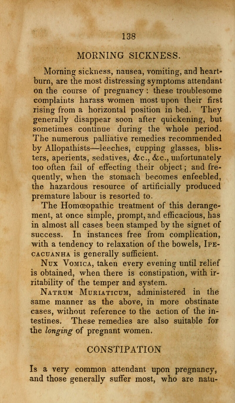 MORNING SICKNESS. Morning sickness, nausea, vomiting, and heart- burn, are the most distressing symptoms attendant on the course of pregnancy r these troublesome complaints harass women most upon their first rising from a horizontal position in bed. They generally disappear soon after quickening, but sometimes continue during the whole period. The numerous palliative remedies recommended by Allopathists—leeches, cupping glasses, blis- ters, aperients, sedatives, &c, &c, unfortunately too often fail of effecting their object; and fre- quently, when the stomach becomes enfeebled, the hazardous resource of artificially produced premature labour is resorted to. The Homoeopathic treatment of this derange- ment, at once simple, prompt, and efficacious, has in almost all cases been stamped by the signet of success. In instances free from complication, with a tendency to relaxation of the bowels, Ipe- cacuanha is generally sufficient. Nux Vomica, taken every evening until relief is obtained, when there is constipation, with ir- ritability of the temper and system. Natrum Muriaticum, administered in the same manner as the above, in more obstinate cases, without reference to the action of the in- testines. These remedies are also suitable for the longing of pregnant women. CONSTIPATION Is a very common attendant upon pregnancy, and those generally suffer most, who are natu-