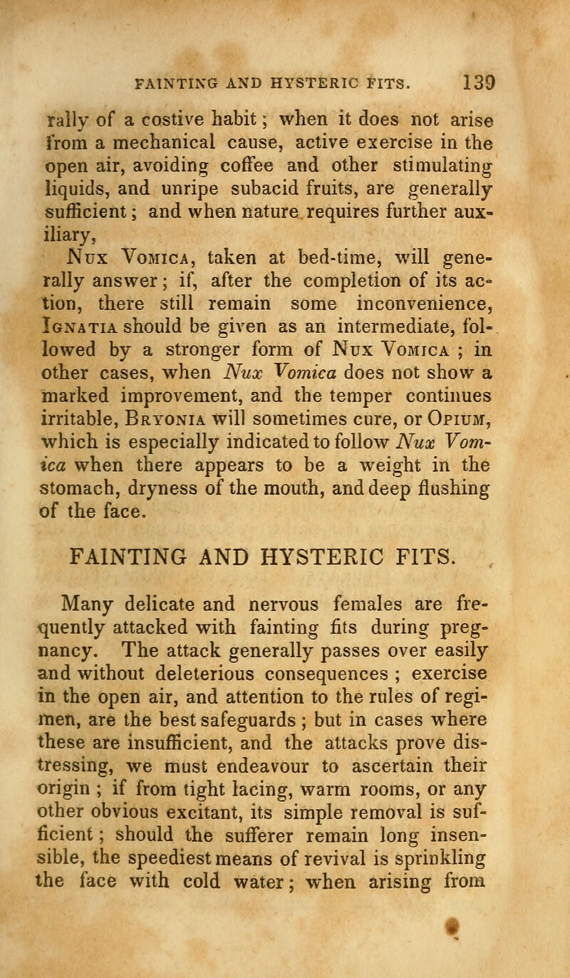 rally of a costive habit; when it does not arise from a mechanical cause, active exercise in the open air, avoiding coffee and other stimulating liquids, and unripe subacid fruits, are generally sufficient; and when nature requires further aux- iliary, Nux Vomica, taken at bed-time, will gene- rally answer; if, after the completion of its ac- tion, there still remain some inconvenience, Ignatia should be given as an intermediate, fol- lowed by a stronger form of Nux Vomica ; in other cases, when Nux Vomica does not show a marked improvement, and the temper continues irritable, Bryonia will sometimes cure, or Opium, which is especially indicated to follow Nux Vom- ica when there appears to be a weight in the stomach, dryness of the mouth, and deep flushing of the face. FAINTING AND HYSTERIC FITS. Many delicate and nervous females are fre- quently attacked with fainting fits during preg- nancy. The attack generally passes over easily and without deleterious consequences ; exercise in the open air, and attention to the rules of regi- men, are the best safeguards; but in cases where these are insufficient, and the attacks prove dis- tressing, we must endeavour to ascertain their origin ; if from tight lacing, warm rooms, or any other obvious excitant, its simple removal is suf- ficient ; should the sufferer remain long insen- sible, the speediest means of revival is sprinkling the face with cold water; when arising from