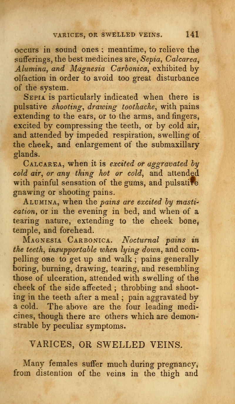 occurs in sound ones ; meantime, to relieve the sufferings, the best medicines are, Sepia, Calcarea, Alumina, and Magnesia Carbonica, exhibited by olfaction in order to avoid too great disturbance of the system. Sepia is particularly indicated when there is pulsative shooting, drawing toothache, with pains extending to the ears, or to the arms, and fingers, excited by compressing the teeth, or by cold air, and attended by impeded respiration, swelling of the cheek, and enlargement of the submaxillary glands. Calcarea, when it is excited or aggravated by cold air, or any thing hot or cold, and attended with painful sensation of the gums, and pulsatift gnawing or shooting pains. Alumina, when the pains are excited by masti- cation, or in the evening in bed, and when of a tearing nature, extending to the cheek bone, temple, and forehead. Magnesia Carbonica. Nocturnal pains in the teeth, insupportable when lying down, and com- pelling one to get up and walk; pains generally boring, burning, drawing, tearing, and resembling those of ulceration, attended with swelling of the cheek of the side affected ; throbbing and shoot- ing in the teeth after a meal; pain aggravated by a cold. The above are the four leading medi- cines, though there are others which are demon- strable by peculiar symptoms. VARICES, OR SWELLED VEINS. Many females suffer much during pregnancy, from distention of the veins in the thigh and