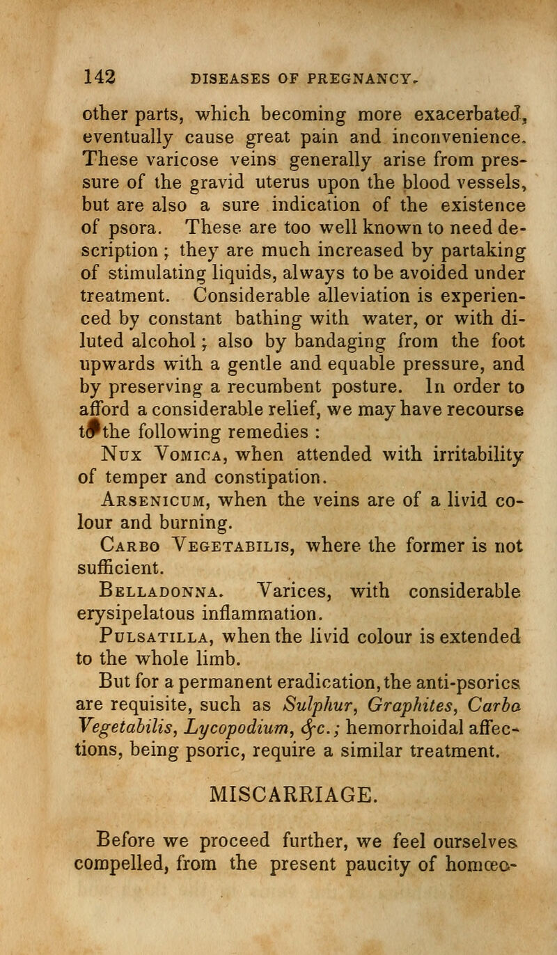 other parts, which becoming more exacerbated, eventually cause great pain and inconvenience. These varicose veins generally arise from pres- sure of the gravid uterus upon the blood vessels, but are also a sure indication of the existence of psora. These are too well known to need de- scription ; they are much increased by partaking of stimulating liquids, always to be avoided under treatment. Considerable alleviation is experien- ced by constant bathing with water, or with di- luted alcohol; also by bandaging from the foot upwards with a gentle and equable pressure, and by preserving a recumbent posture. In order to afford a considerable relief, we may have recourse t^the following remedies : Nux Vomica, when attended with irritability of temper and constipation. Arsenicum, when the veins are of a livid co- lour and burning. Carbo Vegetabilis, where the former is not sufficient. Belladonna. Varices, with considerable erysipelatous inflammation. Pulsatilla, when the livid colour is extended to the whole limb. But for a permanent eradication, the anti-psorics are requisite, such as Sulphur, Graphites, Carba Vegetabilis, Lycopodium, dfc; hemorrhoidal affec- tions, being psoric, require a similar treatment. MISCARRIAGE. Before we proceed further, we feel ourselves compelled, from the present paucity of homceo-