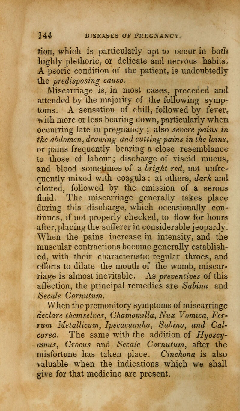 tion, which is particularly apt to occur in both highly plethoric, or delicate and nervous habits. A psoric condition of the patient, is undoubtedly the predisposing cause. Miscarriage is, in most cases, preceded and attended by the majority of the following symp- toms. A sensation of chill, followed by fever, with more or less bearing down, particularly when occurring late in pregnancy ; also severe pains in the abdomen, drawing and cutting pains in the loins, or pains frequently bearing a close resemblance to those of labour; discharge of viscid mucus, and blood sometimes of a bright red, not unfre- quently mixed with coagula; at others, dark and clotted, followed by the emission of a serous fluid. The miscarriage generally takes place during this discharge, which occasionally con- tinues, if not properly checked, to flow for hours after,placing the sufferer in considerable jeopardy. When the pains increase in intensity, and the muscular contractions become generally establish- ed, with their characteristic regular throes, and efforts to dilate the mouth of the womb, miscar- riage is almost inevitable. As preventives of this affection, the principal remedies are Sabina and Secale Cornutum. When the premonitory symptoms of miscarriage declare themselves, Chamomilla, Nux Vomica, Fer- rum Metallicum, Ipecacuanha, Sabina, and Cal- carea. The same with the addition of Hyoscy- amus, Crocus and Secale Cornutum, after the misfortune has taken place. Cinchona is also valuable when the indications which we shall give for that medicine are present.