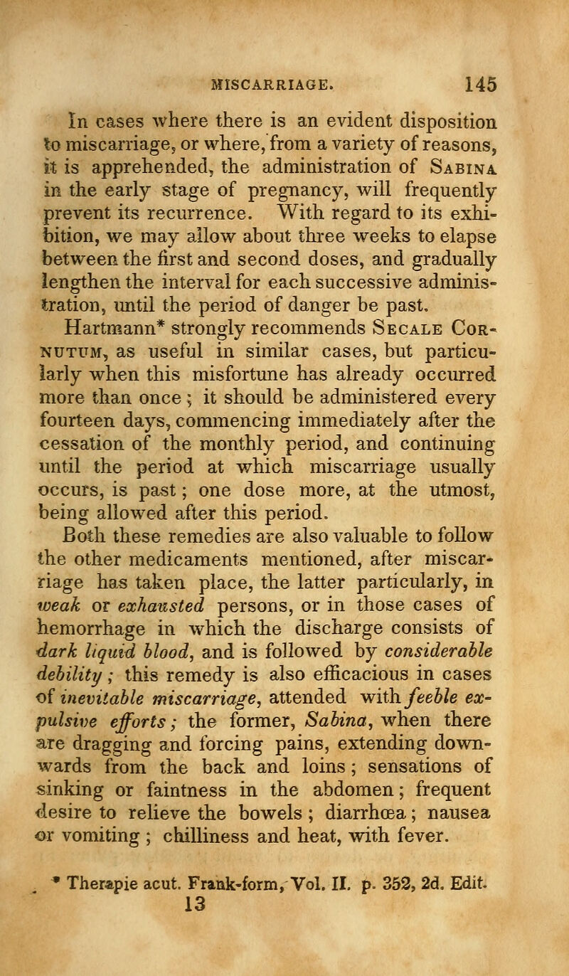 In cases where there is an evident disposition to miscarriage, or where, from a variety of reasons, it is apprehended, the administration of Sabina in the early stage of pregnancy, will frequently prevent its recurrence. With regard to its exhi- bition, we may allow about three weeks to elapse between the first and second doses, and gradually lengthen the interval for each successive adminis- tration, imtil the period of danger be past. Hartmann* strongly recommends Secale Cor- nutum, as useful in similar cases, but particu- larly when this misfortune has already occurred more than once ; it should be administered every fourteen days, commencing immediately after the cessation of the monthly period, and continuing until the period at which miscarriage usually occurs, is past; one dose more, at the utmost, being allowed after this period. Both these remedies are also valuable to follow the other medicaments mentioned, after miscar- riage has taken place, the latter particularly, in weak or exhausted persons, or in those cases of hemorrhage in which the discharge consists of dark liquid blood, and is followed by considerable debility; this remedy is also efficacious in cases of inevitable miscarriage, attended with feeble ex- pulsive efforts; the former, Sabina, when there are dragging and forcing pains, extending down- wards from the back and loins; sensations of sinking or faintness in the abdomen; frequent desire to relieve the bowels ; diarrhoea; nausea or vomiting ; chilliness and heat, with fever. » Therapie acut. Frank-form, Vol. II. p. 352, 2d. Edit. 13