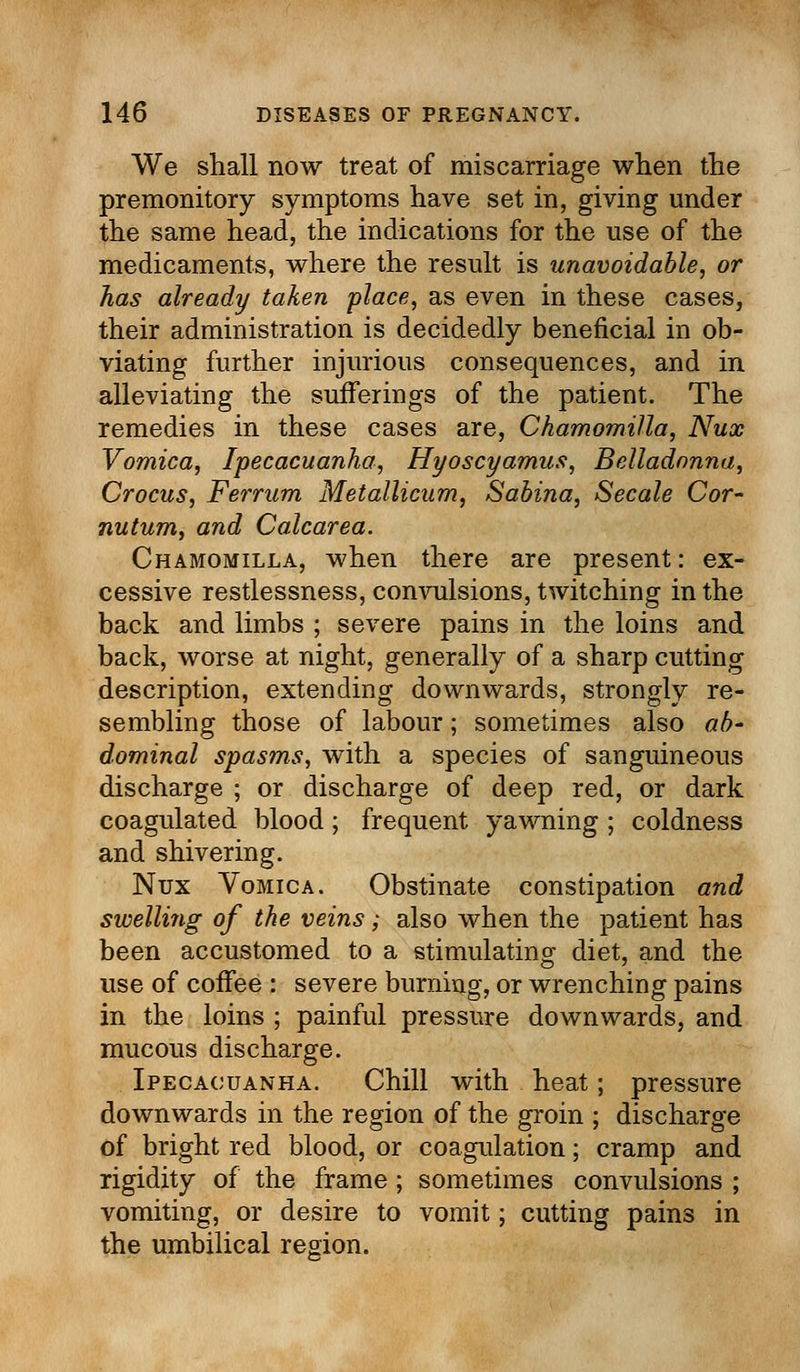 We shall now treat of miscarriage when the premonitory symptoms have set in, giving under the same head, the indications for the use of the medicaments, where the result is unavoidable, or has already taken place, as even in these cases, their administration is decidedly beneficial in ob- viating further injurious consequences, and in alleviating the sufferings of the patient. The remedies in these cases are, Chamomilla, Nux Vomica, Ipecacuanha, Hyoscyamus, Belladonna, Crocus, Ferrum Metallicum, Sabina, Secale Cor- nutum, and Calcarea. Chamomilla, when there are present: ex- cessive restlessness, convulsions, twitching in the back and limbs ; severe pains in the loins and back, worse at night, generally of a sharp cutting description, extending downwards, strongly re- sembling those of labour; sometimes also ab- dominal spasms, with a species of sanguineous discharge ; or discharge of deep red, or dark coagulated blood; frequent yawning ; coldness and shivering. Nux Vomica. Obstinate constipation and swelling of the veins ; also when the patient has been accustomed to a stimulating diet, and the use of coffee : severe burning, or wrenching pains in the loins ; painful pressure downwards, and mucous discharge. Ipecacuanha. Chill with heat; pressure downwards in the region of the groin ; discharge of bright red blood, or coagulation; cramp and rigidity of the frame; sometimes convulsions ; vomiting, or desire to vomit; cutting pains in the umbilical region.