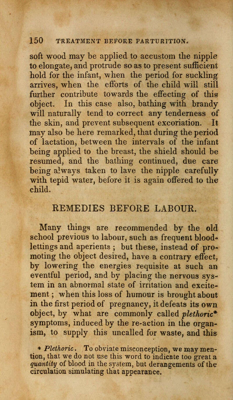 soft wood may be applied to accustom the nipple to elongate, and protrude so as to present sufficient hold for the infant, when the period for suckling arrives, when the efforts of the child will still further contribute towards the effecting of this object. In this case also, bathing with brandy will naturally tend to correct any tenderness of the skin, and prevent subsequent excoriation. It may also be here remarked, that during the period of lactation, between the intervals of the infant being applied to the breast, the shield should be resumed, and the bathing continued, due care being always taken to lave the nipple carefully with tepid water, before it is again offered to the child. REMEDIES BEFORE LABOUR. Many things are recommended by tbe old school previous to labour, such as frequent blood- lettings and aperients ; but these, instead of pro- moting the object desired, have a contrary effect, by lowering the energies requisite at such an eventful period, and by placing the nervous sys- tem in an abnormal state of irritation and excite- ment ; when this loss of humour is brought about in the first period of pregnancy, it defeats its own object, by what are commonly called plethoric* symptoms, induced by the re-action in the organ- ism, to supply this uncalled for waste, and this * Plethoric. To obviate misconception, we may men- tion, that we do not use this word to indicate too great a quantity of blood in the system, but derangements of the circulation simulating that appearance.