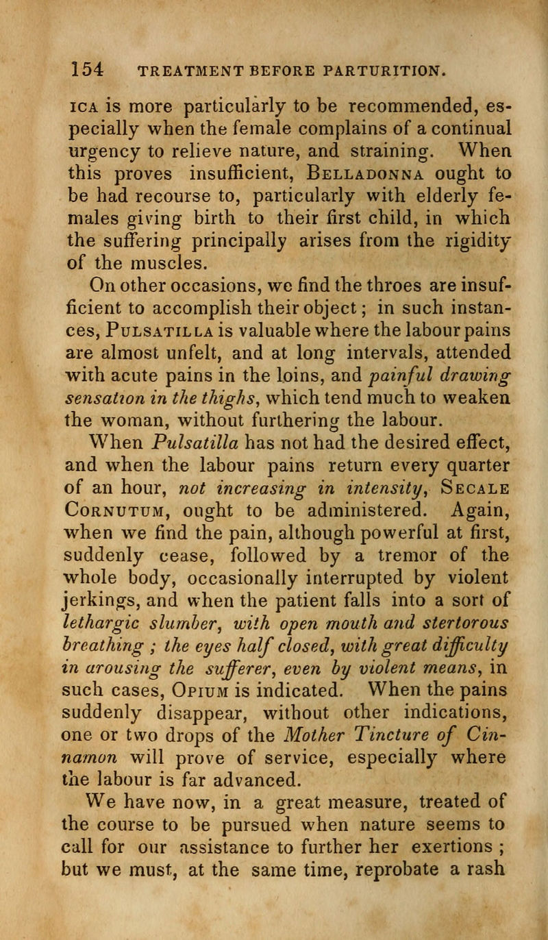 ica is more particularly to be recommended, es- pecially when the female complains of a continual urgency to relieve nature, and straining. When this proves insufficient, Belladonna ought to be had recourse to, particularly with elderly fe- males giving birth to their first child, in which the suffering principally arises from the rigidity of the muscles. On other occasions, we find the throes are insuf- ficient to accomplish their object; in such instan- ces, Pulsatil la is valuable where the labour pains are almost unfelt, and at long intervals, attended with acute pains in the loins, and painful drawing sensation in the thighs, which tend much to weaken the woman, without furthering the labour. When Pulsatilla has not had the desired effect, and when the labour pains return every quarter of an hour, not increasing in intensity, Secale Cornutum, ought to be administered. Again, when we find the pain, although powerful at first, suddenly cease, followed by a tremor of the whole body, occasionally interrupted by violent jerkings, and when the patient falls into a sort of lethargic slumber, with open mouth and stertorous breathing ; the eyes half closed, with great difficulty in arousing the sufferer, even by violent means, in such cases, Opium is indicated. When the pains suddenly disappear, without other indications, one or two drops of the Mother Tincture of Cin- namon will prove of service, especially where the labour is far advanced. We have now, in a great measure, treated of the course to be pursued when nature seems to call for our assistance to further her exertions ; but we must, at the same time, reprobate a rash