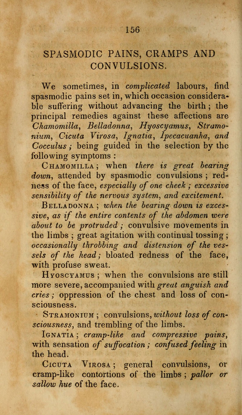 SPASMODIC PAINS, CRAMPS AND CONVULSIONS. We sometimes, in complicated labours, find spasmodic pains set in, which occasion considera- ble suffering without advancing the birth; the principal remedies against these affections are Chamomilla, Belladonna, Hyoscyamus, Stramo- nium, Cicuta Virosa, Ignatia, Ipecacuanha, and Cocculus; being guided in the selection by the following symptoms : Chamomilla; when there is great bearing down, attended by spasmodic convulsions ; red- ness of the face, especially of one cheek ; excessive sensibility of the nervous system, and excitement. Belladonna ; when the bearing down is exces- sive, as if the entire contents of the abdomen were about to be protruded; convulsive movements in the limbs ; great agitation with continual tossing ; occasionally throbbing and distension of the ves- sels of the head; bloated redness of the face, with profuse sweat. Hyoscyamus ; when the convulsions are still more severe, accompanied with great anguish and cries; oppression of the chest and loss of con- sciousness. Stramonium; convulsions, without loss of con- sciousness, and trembling of the limbs. Ignatia ; cramp-like and compressive pains, with sensation of suffocation; confused feeling in the head. Cicuta Virosa ; general convulsions, or cramp-like contortions of the limbs ; pallor or sallow hue of the face.