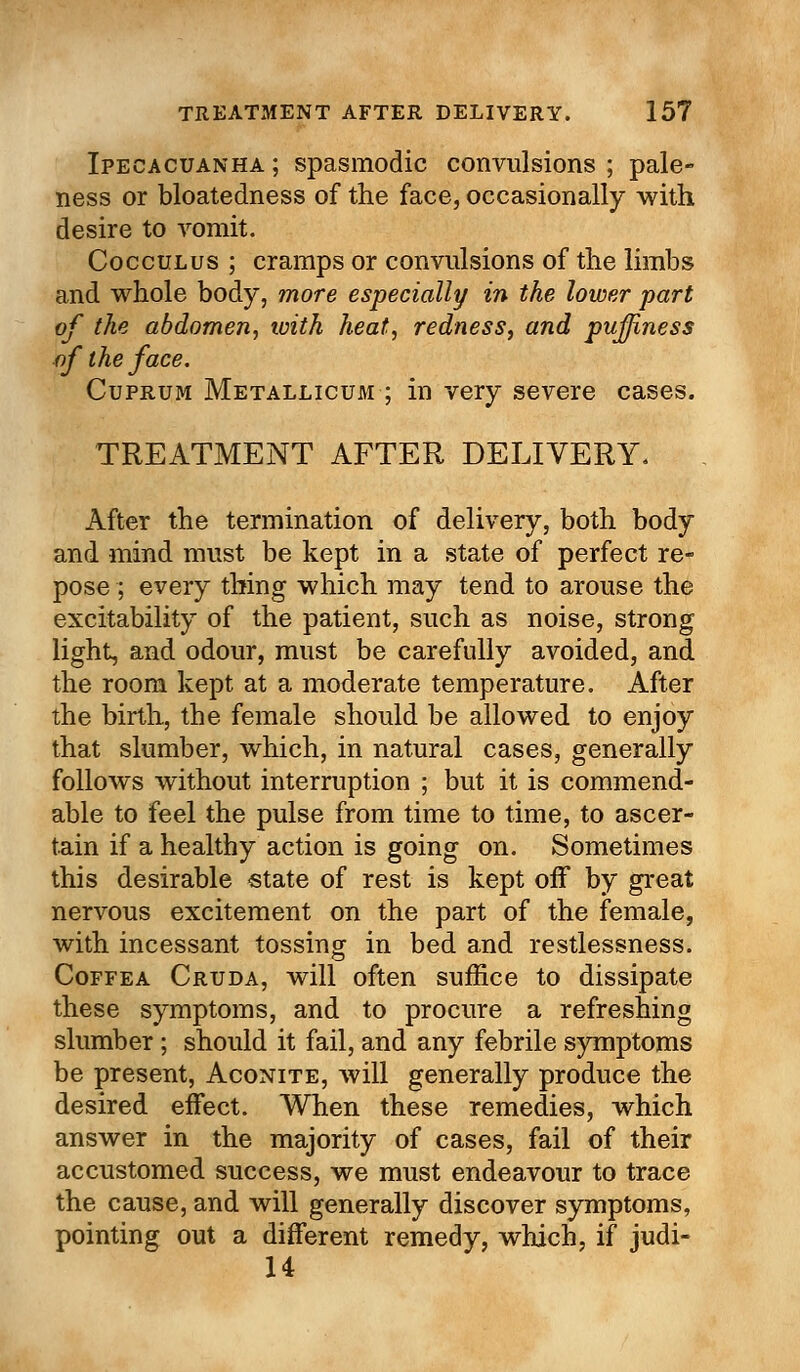 Ipecacuanha ; spasmodic convulsions ; pale- ness or bloatedness of the face, occasionally with desire to vomit. Cocculus ; cramps or convulsions of the limbs and whole body, more especially in the lower part of the abdomen, with heat, redness, and puffiness of the face. Cuprum Metallicum ; in very severe cases. TREATMENT AFTER DELIVERY. After the termination of delivery, both body and mind must be kept in a state of perfect re- pose ; every thing which may tend to arouse the excitability of the patient, such as noise, strong light, and odour, must be carefully avoided, and the room kept at a moderate temperature. After the birth, the female should be allowed to enjoy that slumber, which, in natural cases, generally follows without interruption ; but it is commend- able to feel the pulse from time to time, to ascer- tain if a healthy action is going on. Sometimes this desirable state of rest is kept off by great nervous excitement on the part of the female, with incessant tossing in bed and restlessness. Coffea Cruda, will often suffice to dissipate these symptoms, and to procure a refreshing slumber; should it fail, and any febrile symptoms be present, Aconite, will generally produce the desired effect. When these remedies, which answer in the majority of cases, fail of their accustomed success, we must endeavour to trace the cause, and will generally discover symptoms, pointing out a different remedy, which, if judi- 14