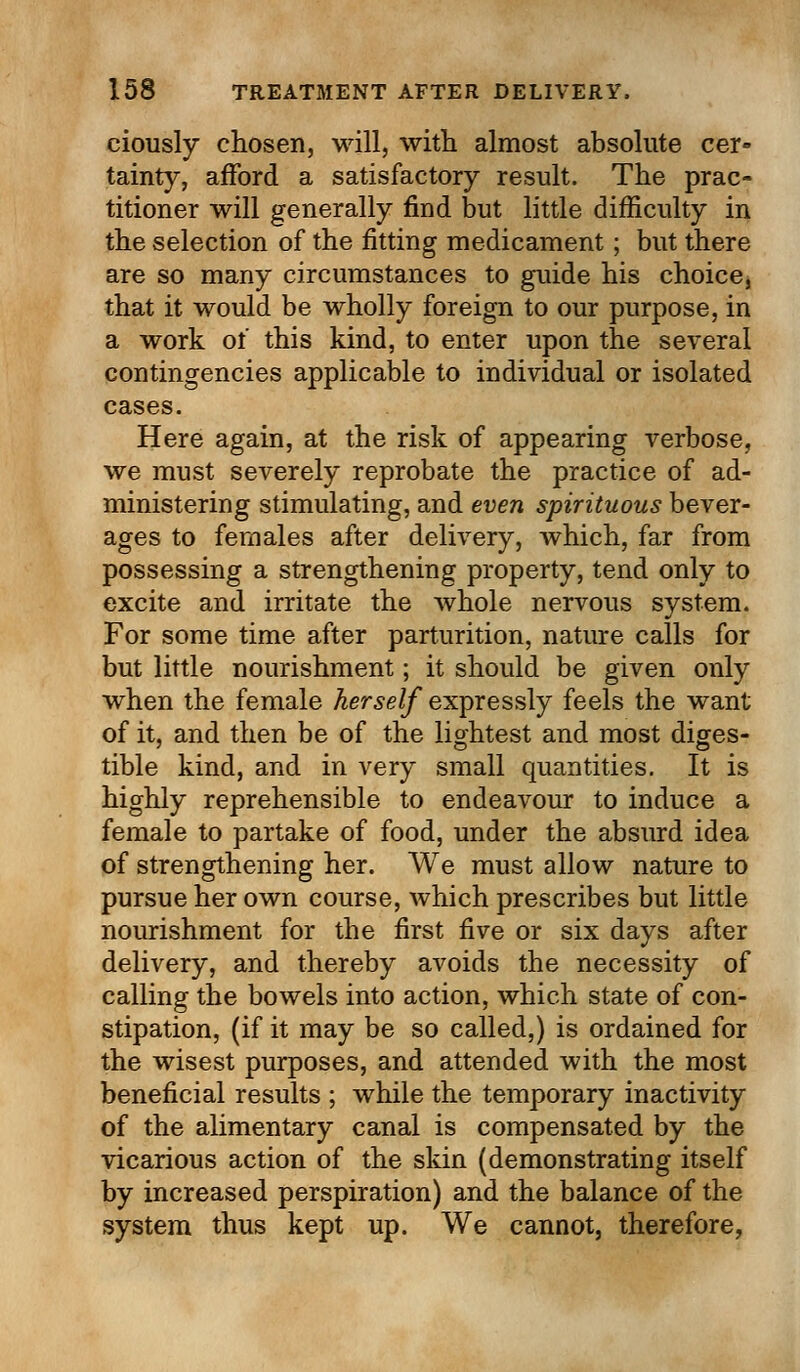 ciously chosen, will, with almost absolute cer- tainty, afford a satisfactory result. The prac- titioner will generally find but little difficulty in the selection of the fitting medicament; but there are so many circumstances to guide his choice, that it would be wholly foreign to our purpose, in a work of this kind, to enter upon the several contingencies applicable to individual or isolated cases. Here again, at the risk of appearing verbose, we must severely reprobate the practice of ad- ministering stimulating, and even spirituous bever- ages to females after delivery, which, far from possessing a strengthening property, tend only to excite and irritate the whole nervous system. For some time after parturition, nature calls for but little nourishment; it should be given only when the female herself expressly feels the want of it, and then be of the lightest and most diges- tible kind, and in very small quantities. It is highly reprehensible to endeavour to induce a female to partake of food, under the absurd idea of strengthening her. We must allow nature to pursue her own course, which prescribes but little nourishment for the first five or six days after delivery, and thereby avoids the necessity of calling the bowels into action, which state of con- stipation, (if it may be so called,) is ordained for the wisest purposes, and attended with the most beneficial results ; while the temporary inactivity of the alimentary canal is compensated by the vicarious action of the skin (demonstrating itself by increased perspiration) and the balance of the system thus kept up. We cannot, therefore,