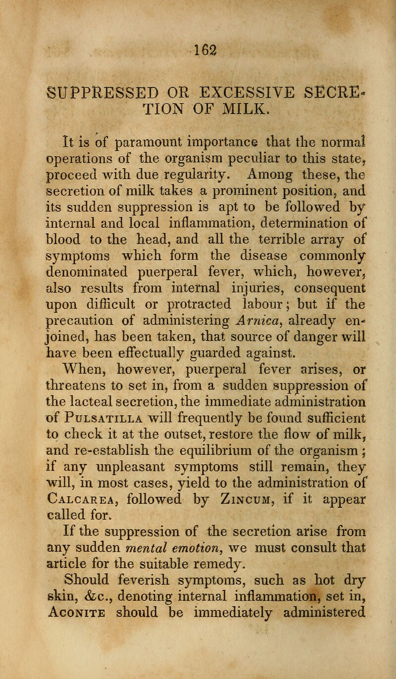 SUPPRESSED OR EXCESSIVE SECR£« TION OF MILK. It is of paramount importance that the normal operations of the organism peculiar to this state, proceed with due regularity. Among these, the secretion of milk takes a prominent position, and its sudden suppression is apt to be followed by internal and local inflammation, determination of blood to the head, and all the terrible array of symptoms which form the disease commonly denominated puerperal fever, which, however, also results from internal injuries, consequent upon difficult or protracted labour; but if the precaution of administering Arnica, already en- joined, has been taken, that source of danger will have been effectually guarded against. When, however, puerperal fever arises, or threatens to set in, from a sudden suppression of the lacteal secretion, the immediate administration of Pulsatilla will frequently be found sufficient to check it at the outset, restore the flow of milk, and re-establish the equilibrium of the organism ; if any unpleasant symptoms still remain, they will, in most cases, yield to the administration of Calcarea, followed by Zincum, if it appear called for. If the suppression of the secretion arise from any sudden mental emotion, we must consult that article for the suitable remedy. Should feverish symptoms, such as hot dry skin, &c, denoting internal inflammation, set in, Aconite should be immediately administered