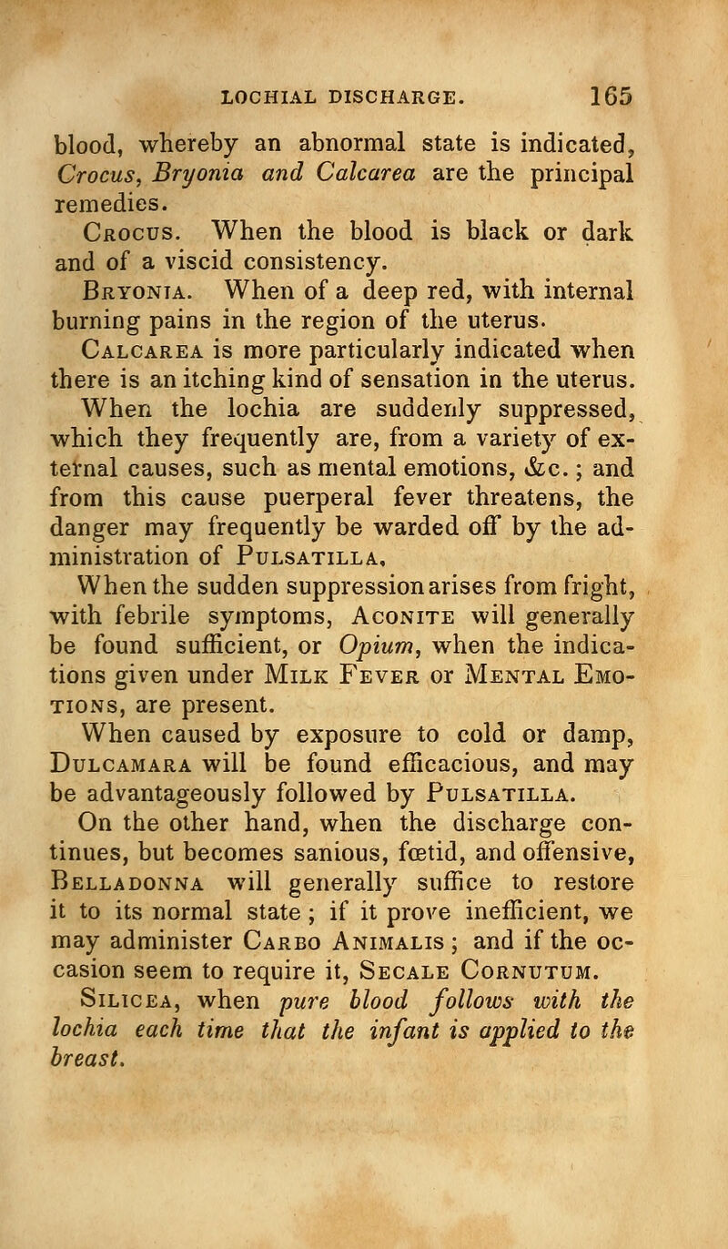 blood, whereby an abnormal state is indicated, Crocus, Bryonia and Calcarea are the principal remedies. Crocus. When the blood is black or dark and of a viscid consistency. Bryonia. When of a deep red, with internal burning pains in the region of the uterus. Calcarea is more particularly indicated when there is an itching kind of sensation in the uterus. When the lochia are suddenly suppressed, which they frequently are, from a variety of ex- ternal causes, such as mental emotions, &c.; and from this cause puerperal fever threatens, the danger may frequently be warded off by the ad- ministration of Pulsatilla, When the sudden suppression arises from fright, with febrile symptoms, Aconite will generally be found sufficient, or Opium, when the indica- tions given under Milk Fever or Mental Emo- tions, are present. When caused by exposure to cold or damp, Dulcamara will be found efficacious, and may be advantageously followed by Pulsatilla. On the other hand, when the discharge con- tinues, but becomes sanious, foetid, and offensive, Belladonna will generally suffice to restore it to its normal state; if it prove inefficient, we may administer Carbo Animalis ; and if the oc- casion seem to require it, Secale Cornutum. Silicea, when pure blood follows with the lochia each time that the infant is applied to the breast.