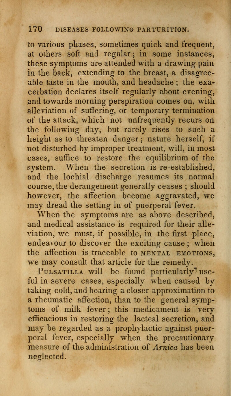 to various phases, sometimes quick and frequent, at others soft and regular; in some instances, these symptoms are attended with a drawing pain in the back, extending to the breast, a disagree- able taste in the mouth, and headache ; the exa- cerbation declares itself regularly about evening, and towards morning perspiration comes on, with alleviation of suffering, or temporary termination of the attack, which not unfrequently recurs on the following day, but rarely rises to such a height as to threaten danger; nature herself, if not disturbed by improper treatment, will, in most cases, suffice to restore the equilibrium of the system. When the secretion is re-established, and the lochial discharge resumes its normal course, the derangement generally ceases ; should however, the affection become aggravated, we may dread the setting in of puerperal fever. When the symptoms are as above described, and medical assistance is required for their alle- viation, we must, if possible, in the first place, endeavour to discover the exciting cause ; when the affection is traceable to mental emotions, we may consult that article for the remedy. Pulsatilla will be found particularly* use- ful in severe cases, especially when caused by taking cold, and bearing a closer approximation to a rheumatic affection, than to the general symp- toms of milk fever; this medicament is very efficacious in restoring the lacteal secretion, and may be regarded as a prophylactic against puer- peral fever, especially when the precautionary measure of the administration of Arnica has been neglected.