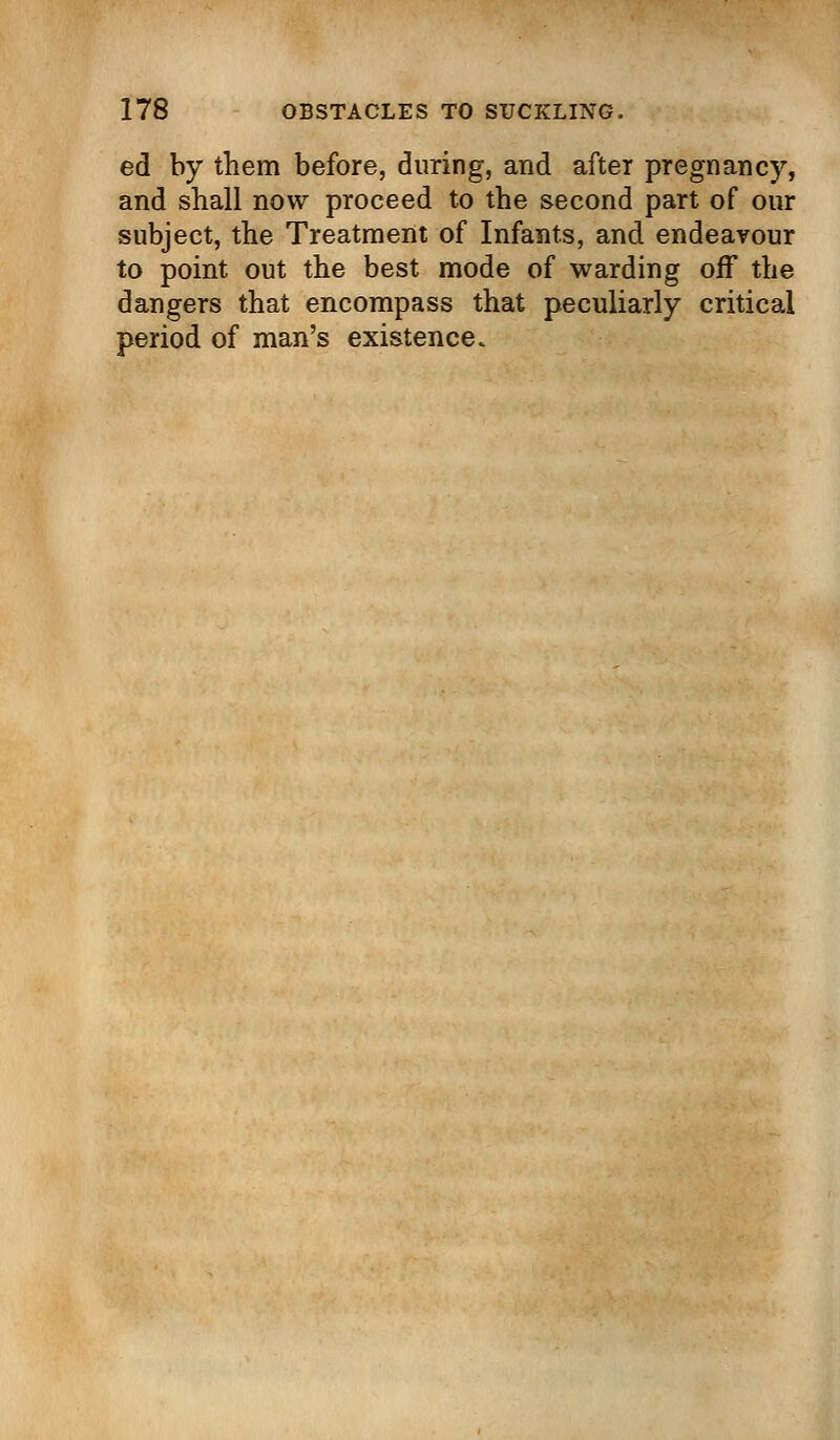 ed by them before, during, and after pregnancy, and shall now proceed to the second part of our subject, the Treatment of Infants, and endeavour to point out the best mode of warding off the dangers that encompass that peculiarly critical period of man's existence.