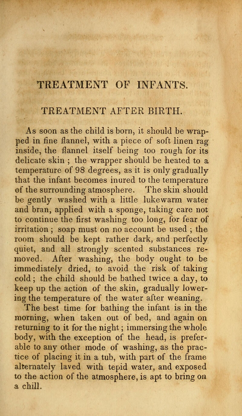 TREATMENT OF INFANTS. TREATMENT AFTER BIRTH. As soon as the child is born, it should be wrap- ped in fine flannel, with a piece of soft linen rag inside, the flannel itself being too rough for its delicate skin ; the wrapper should be heated to a temperature of 98 degrees, as it is only gradually that the infant becomes inured to the temperature of the surrounding atmosphere. The skin should be gently washed with a little lukewarm water and bran, applied with a sponge, taking care not to continue the first washing too long, for fear of irritation ; soap must on no account be used ; the room should be kept rather dark, and perfectly quiet, and all strongly scented substances re- moved. After washing, the body ought to be immediately dried, to avoid the risk of taking cold; the child should be bathed twice a day, to keep up the action of the skin, gradually lower- ing the temperature of the water after weaning. The best time for bathing the infant is in the morning, when taken out of bed, and again on returning to it for the night; immersing the whole body, with the exception of the head, is prefer- able to any other mode of washing, as the prac- tice of placing it in a tub, with part of the frame alternately laved with tepid water, and exposed to the action of the atmosphere, is apt to bring on a chill.