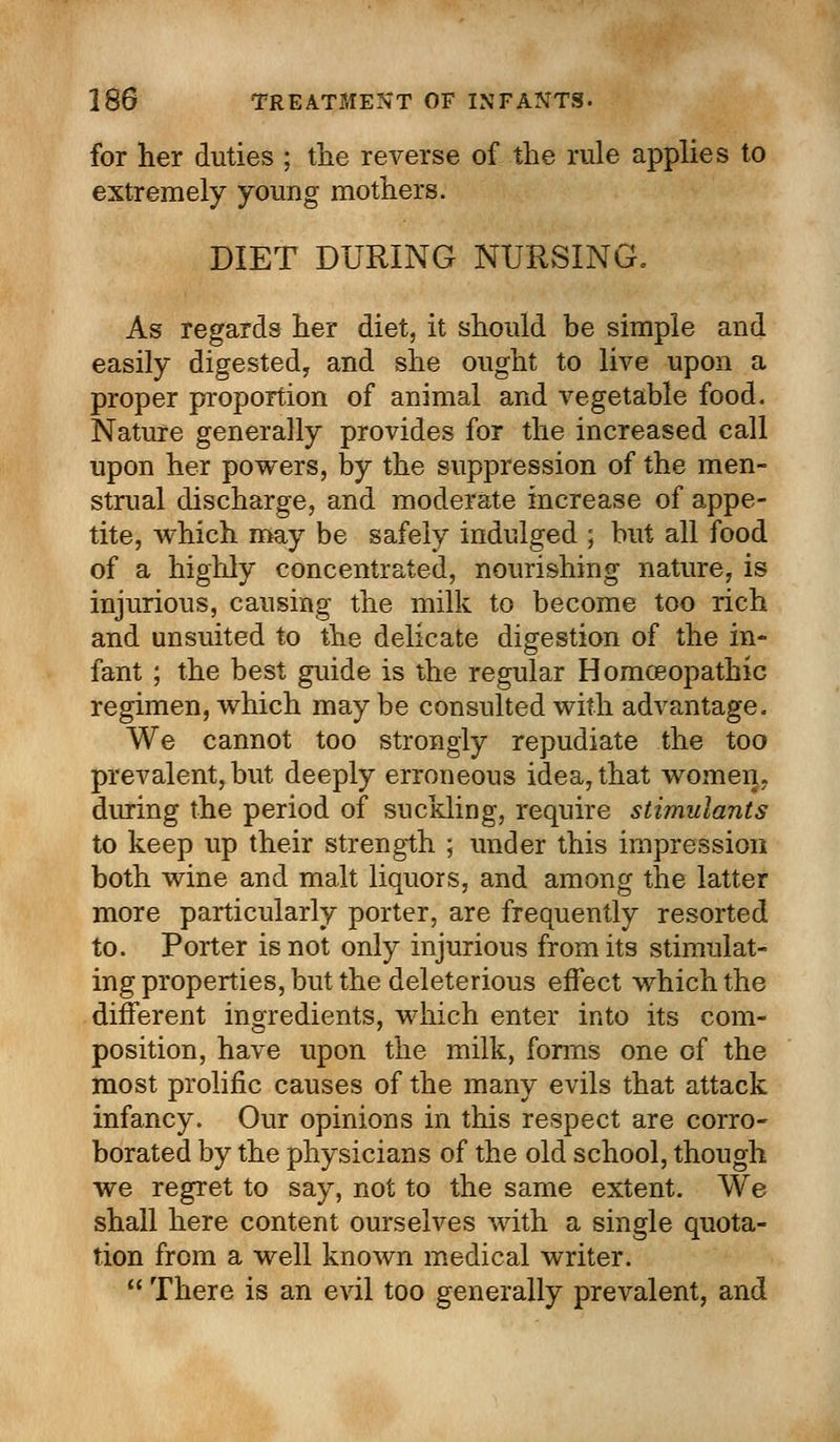 for her duties ; the reverse of the rule applies to extremely young mothers. DIET DURING NURSING. As regards her diet, it should be simple and easily digested, and she ought to live upon a proper proportion of animal and vegetable food. Nature generally provides for the increased call upon her powers, by the suppression of the men- strual discharge, and moderate increase of appe- tite, which may be safely indulged ; but all food of a highly concentrated, nourishing nature, is injurious, causing the milk to become too rich and unsuited to the delicate digestion of the in- fant ; the best guide is the regular Homoeopathic regimen, which may be consulted with advantage. We cannot too strongly repudiate the too prevalent, but deeply erroneous idea, that women, during the period of suckling, require stimulants to keep up their strength ; under this impression both wine and malt liquors, and among the latter more particularly porter, are frequently resorted to. Porter is not only injurious from its stimulat- ing properties, but the deleterious effect which the different ingredients, which enter into its com- position, have upon the milk, forms one of the most prolific causes of the many evils that attack infancy. Our opinions in this respect are corro- borated by the physicians of the old school, though we regret to say, not to the same extent. We shall here content ourselves with a single quota- tion from a well known medical writer.  There is an evil too generally prevalent, and