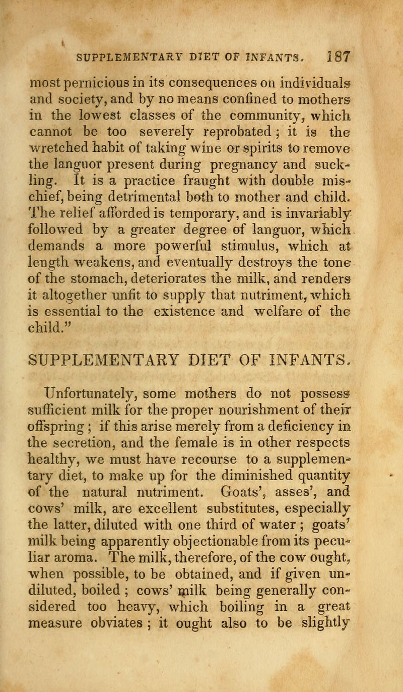 most pernicious in its consequences on individuals and society, and by no means confined to mothers in the lowest classes of the community, which, cannot be too severely reprobated; it is the wretched habit of taking wine or spirits to remove the languor present during pregnancy and suck- ling. It is a practice fraught with double mis- chief, being detrimental both to mother and child. The relief afforded is temporary, and is invariably followed by a greater degree of languor, which demands a more powerful stimulus, which at length weakens, and eventually destroys the tone of the stomach, deteriorates the milk, and renders it altogether unfit to supply that nutriment, which is essential to the existence and welfare of the child. SUPPLEMENTARY DIET OF INFANTS, Unfortunately, some mothers do not possess sufficient milk for the proper nourishment of their offspring; if this arise merely from a deficiency in the secretion, and the female is in other respects healthy, we must have recourse to a supplemen- tary diet, to make up for the diminished quantity of the natural nutriment. Goats', asses', and cows' milk, are excellent substitutes, especially the latter, diluted with one third of water ; goats7 milk being apparently objectionable from its pecu- liar aroma. The milk, therefore, of the cow ought,, when possible, to be obtained, and if given un- diluted, boiled ; cows' milk being generally con- sidered too heavy, which boiling in a great measure obviates ; it ought also to be slightly